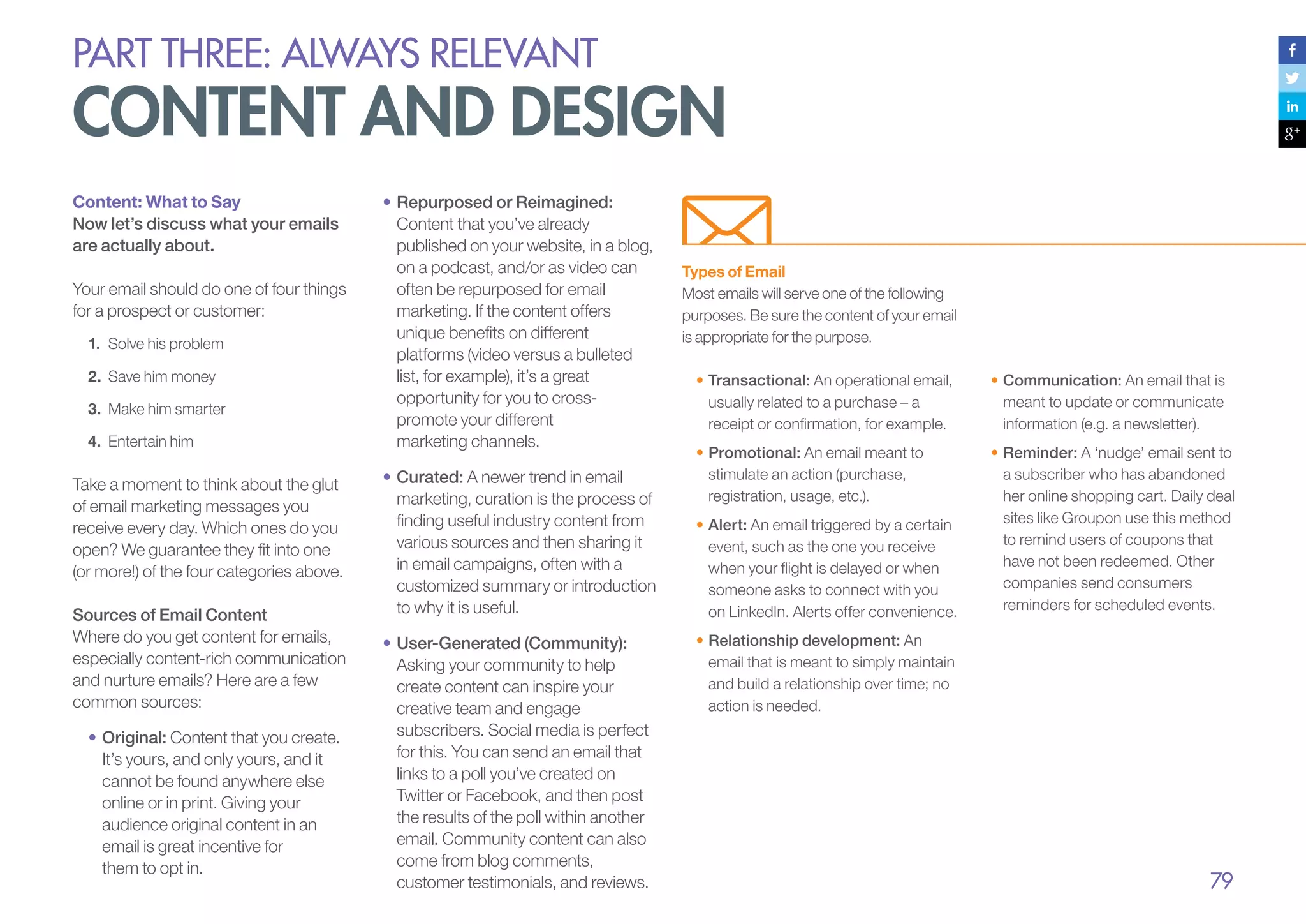 PART THREE: always relevant

content and design
Content: What to Say
Now let’s discuss what your emails
are actually about.
Your email should do one of four things
for a prospect or customer:
1.	 Solve his problem
2.	 Save him money
3.	 Make him smarter
4.	 Entertain him

Take a moment to think about the glut
of email marketing messages you
receive every day. Which ones do you
open? We guarantee they fit into one
(or more!) of the four categories above.
Sources of Email Content
Where do you get content for emails,
especially content-rich communication
and nurture emails? Here are a few
common sources:
•		Original: Content that you create.
It’s yours, and only yours, and it
cannot be found anywhere else
online or in print. Giving your
audience original content in an
email is great incentive for
them to opt in.

•		 epurposed or Reimagined:
R
Content that you’ve already
published on your website, in a blog,
on a podcast, and/or as video can
often be repurposed for email
marketing. If the content offers
unique benefits on different
platforms (video versus a bulleted
list, for example), it’s a great
opportunity for you to crosspromote your different
marketing channels.
•	Curated: A newer trend in email
marketing, curation is the process of
finding useful industry content from
various sources and then sharing it
in email campaigns, often with a
customized summary or introduction
to why it is useful.
•		 ser-Generated (Community):
U
Asking your community to help
create content can inspire your
creative team and engage
subscribers. Social media is perfect
for this. You can send an email that
links to a poll you’ve created on
Twitter or Facebook, and then post
the results of the poll within another
email. Community content can also
come from blog comments,
customer testimonials, and reviews.

Types of Email
Most emails will serve one of the following
purposes. Be sure the content of your email
is appropriate for the purpose.
•	Transactional: An operational email,
usually related to a purchase – a
receipt or confirmation, for example.

•	Communication: An email that is
meant to update or communicate
information (e.g. a newsletter).

•	Promotional: An email meant to
stimulate an action (purchase,
registration, usage, etc.).

•	Reminder: A ‘nudge’ email sent to
a subscriber who has abandoned
her online shopping cart. Daily deal
sites like Groupon use this method
to remind users of coupons that
have not been redeemed. Other
companies send consumers
reminders for scheduled events.

•	Alert: An email triggered by a certain
event, such as the one you receive
when your flight is delayed or when
someone asks to connect with you
on LinkedIn. Alerts offer convenience.
•	Relationship development: An
email that is meant to simply maintain
and build a relationship over time; no
action is needed.

79

 
