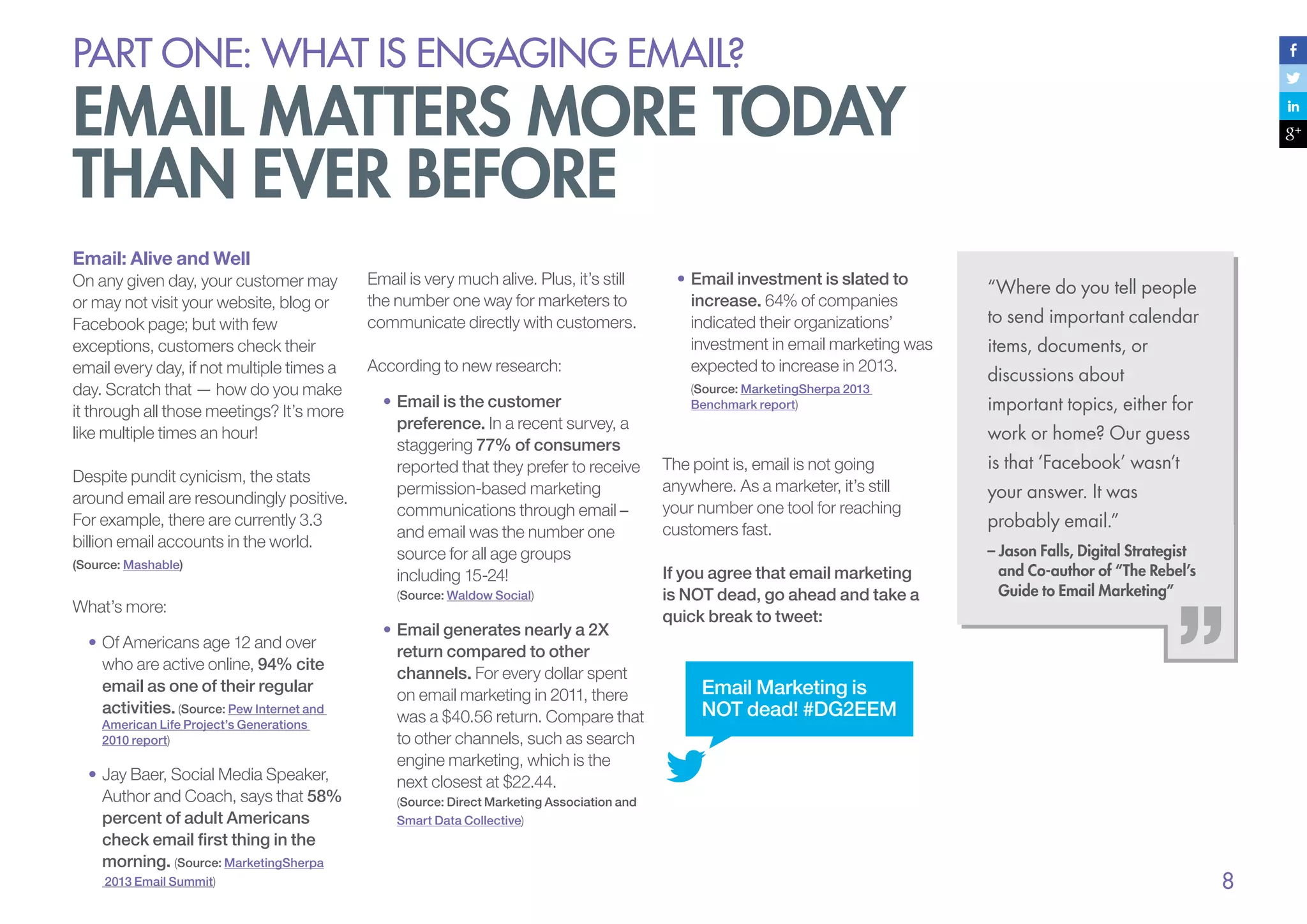 PART ONE: What is Engaging email?

email matters more today
than ever before
Email: Alive and Well
On any given day, your customer may
or may not visit your website, blog or
Facebook page; but with few
exceptions, customers check their
email every day, if not multiple times a
day. Scratch that — how do you make
it through all those meetings? It’s more
like multiple times an hour!
Despite pundit cynicism, the stats
around email are resoundingly positive.
For example, there are currently 3.3
billion email accounts in the world.
(Source: Mashable)

What’s more:
•	Of Americans age 12 and over
who are active online, 94% cite
email as one of their regular
activities. (Source: Pew Internet and
American Life Project’s Generations
2010 report)

•	Jay Baer, Social Media Speaker,
Author and Coach, says that 58%
percent of adult Americans
check email first thing in the
morning. (Source: MarketingSherpa
2013 Email Summit)

Email is very much alive. Plus, it’s still
the number one way for marketers to
communicate directly with customers.
According to new research:
•	Email is the customer
preference. In a recent survey, a
staggering 77% of consumers
reported that they prefer to receive
permission-based marketing
communications through email –
and email was the number one
source for all age groups
including 15-24!
(Source: Waldow Social)

•	Email generates nearly a 2X
return compared to other
channels. For every dollar spent
on email marketing in 2011, there
was a $40.56 return. Compare that
to other channels, such as search
engine marketing, which is the
next closest at $22.44.

•	Email investment is slated to
increase. 64% of companies
indicated their organizations’
investment in email marketing was
expected to increase in 2013.
(Source: MarketingSherpa 2013
Benchmark report)

“Where do you tell people
to send important calendar
items, documents, or
discussions about
important topics, either for
work or home? Our guess

The point is, email is not going
anywhere. As a marketer, it’s still
your number one tool for reaching
customers fast.
If you agree that email marketing
is NOT dead, go ahead and take a
quick break to tweet:

is that ‘Facebook’ wasn’t
your answer. It was
probably email.”
– Jason Falls, Digital Strategist
and Co-author of “The Rebel’s
Guide to Email Marketing”

Email Marketing is
NOT dead! #DG2EEM

(Source: Direct Marketing Association and
Smart Data Collective)

8

 