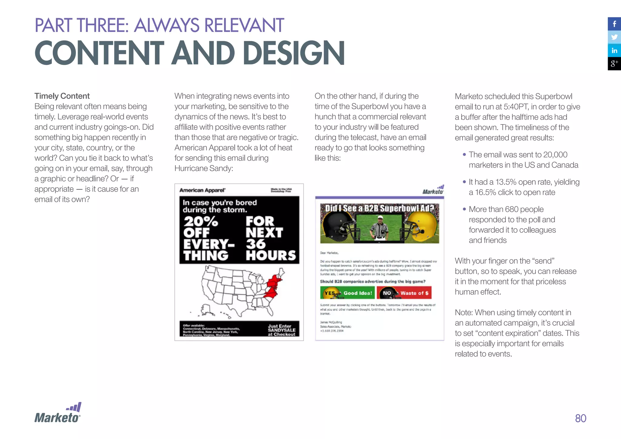 PART THREE: always relevant

content and design
Timely Content
Being relevant often means being
timely. Leverage real-world events
and current industry goings-on. Did
something big happen recently in
your city, state, country, or the
world? Can you tie it back to what’s
going on in your email, say, through
a graphic or headline? Or — if
appropriate — is it cause for an
email of its own?

When integrating news events into
your marketing, be sensitive to the
dynamics of the news. It’s best to
affiliate with positive events rather
than those that are negative or tragic.
American Apparel took a lot of heat
for sending this email during
Hurricane Sandy:

On the other hand, if during the
time of the Superbowl you have a
hunch that a commercial relevant
to your industry will be featured
during the telecast, have an email
ready to go that looks something
like this:

Marketo scheduled this Superbowl
email to run at 5:40PT, in order to give
a buffer after the halftime ads had
been shown. The timeliness of the
email generated great results:
•	The email was sent to 20,000
marketers in the US and Canada
•	It had a 13.5% open rate, yielding
a 16.5% click to open rate
•	More than 680 people
responded to the poll and
forwarded it to colleagues
and friends
With your finger on the “send”
button, so to speak, you can release
it in the moment for that priceless
human effect.
Note: When using timely content in
an automated campaign, it’s crucial
to set “content expiration” dates. This
is especially important for emails
related to events.

80

 