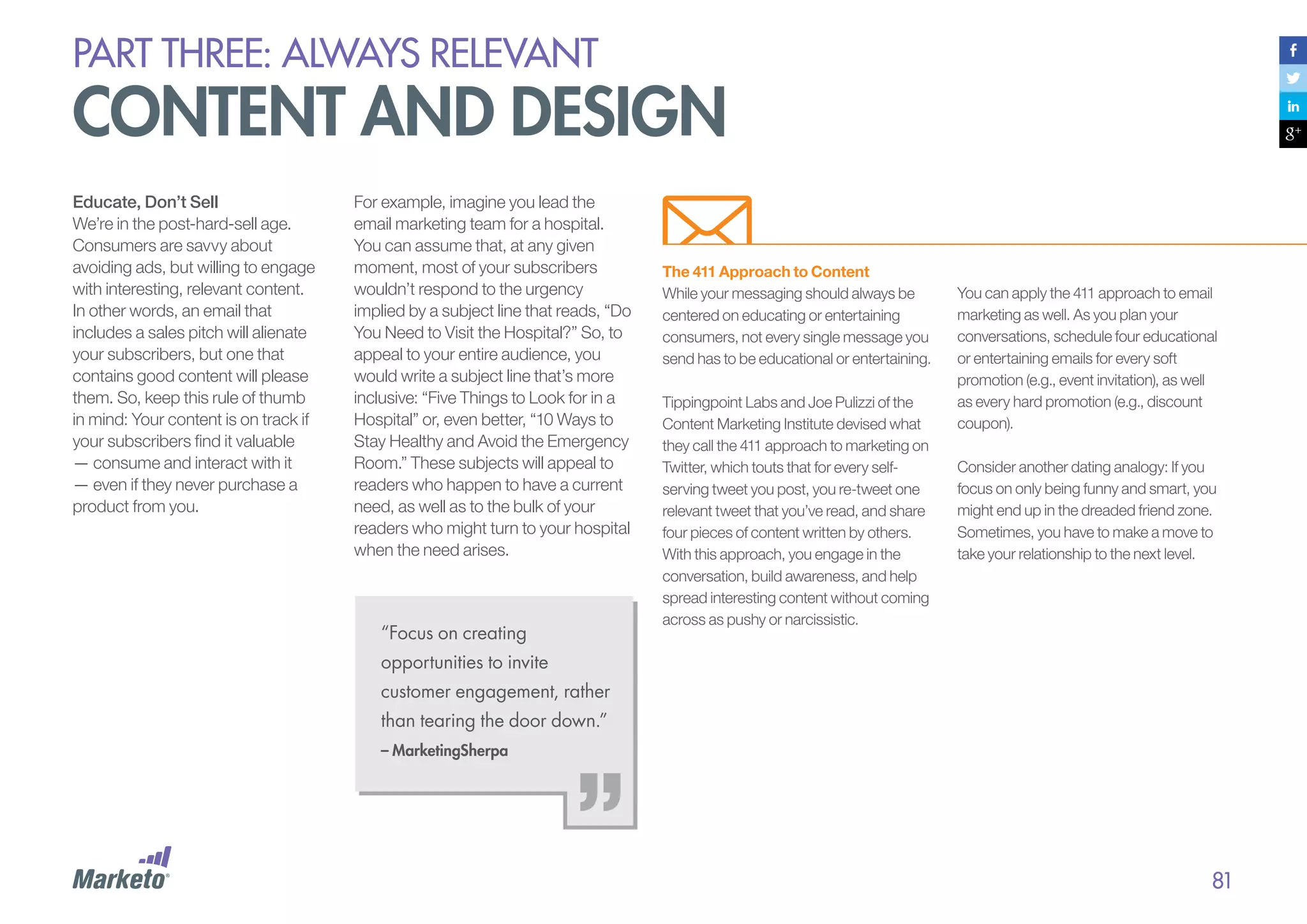 PART THREE: always relevant

content and design
Educate, Don’t Sell
We’re in the post-hard-sell age.
Consumers are savvy about
avoiding ads, but willing to engage
with interesting, relevant content.
In other words, an email that
includes a sales pitch will alienate
your subscribers, but one that
contains good content will please
them. So, keep this rule of thumb
in mind: Your content is on track if
your subscribers find it valuable
— consume and interact with it
— even if they never purchase a
product from you.

For example, imagine you lead the
email marketing team for a hospital.
You can assume that, at any given
moment, most of your subscribers
wouldn’t respond to the urgency
implied by a subject line that reads, “Do
You Need to Visit the Hospital?” So, to
appeal to your entire audience, you
would write a subject line that’s more
inclusive: “Five Things to Look for in a
Hospital” or, even better, “10 Ways to
Stay Healthy and Avoid the Emergency
Room.” These subjects will appeal to
readers who happen to have a current
need, as well as to the bulk of your
readers who might turn to your hospital
when the need arises.

“Focus on creating

The 411 Approach to Content
While your messaging should always be
centered on educating or entertaining
consumers, not every single message you
send has to be educational or entertaining.
Tippingpoint Labs and Joe Pulizzi of the
Content Marketing Institute devised what
they call the 411 approach to marketing on
Twitter, which touts that for every selfserving tweet you post, you re-tweet one
relevant tweet that you’ve read, and share
four pieces of content written by others.
With this approach, you engage in the
conversation, build awareness, and help
spread interesting content without coming
across as pushy or narcissistic.

You can apply the 411 approach to email
marketing as well. As you plan your
conversations, schedule four educational
or entertaining emails for every soft
promotion (e.g., event invitation), as well
as every hard promotion (e.g., discount
coupon).
Consider another dating analogy: If you
focus on only being funny and smart, you
might end up in the dreaded friend zone.
Sometimes, you have to make a move to
take your relationship to the next level.

opportunities to invite
customer engagement, rather
than tearing the door down.”
– MarketingSherpa

81

 