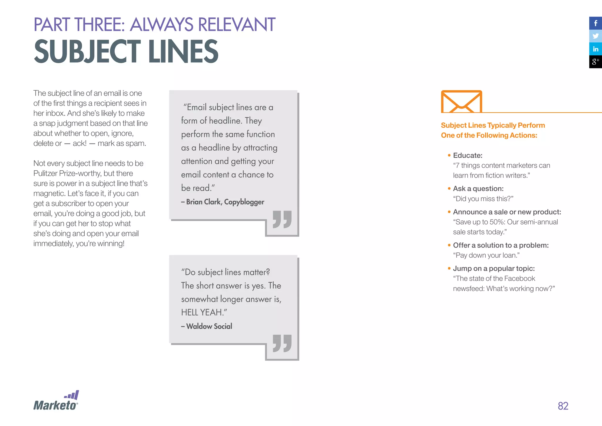 PART THREE: always relevant

subject lines
The subject line of an email is one
of the first things a recipient sees in
her inbox. And she’s likely to make
a snap judgment based on that line
about whether to open, ignore,
delete or — ack! — mark as spam.
Not every subject line needs to be
Pulitzer Prize-worthy, but there
sure is power in a subject line that’s
magnetic. Let’s face it, if you can
get a subscriber to open your
email, you’re doing a good job, but
if you can get her to stop what
she’s doing and open your email
immediately, you’re winning!

“Email subject lines are a
form of headline. They
perform the same function
as a headline by attracting
attention and getting your
email content a chance to
be read.”
– Brian Clark, Copyblogger

Subject Lines Typically Perform
One of the Following Actions:
•	Educate:
“7 things content marketers can
learn from fiction writers.”
•	Ask a question:
“Did you miss this?”
•	Announce a sale or new product:
“Save up to 50%: Our semi-annual
sale starts today.”
•	Offer a solution to a problem:
“Pay down your loan.”

“Do subject lines matter?
The short answer is yes. The

•	Jump on a popular topic:
“The state of the Facebook
newsfeed: What’s working now?”

somewhat longer answer is,
HELL YEAH.”
– Waldow Social

82

 
