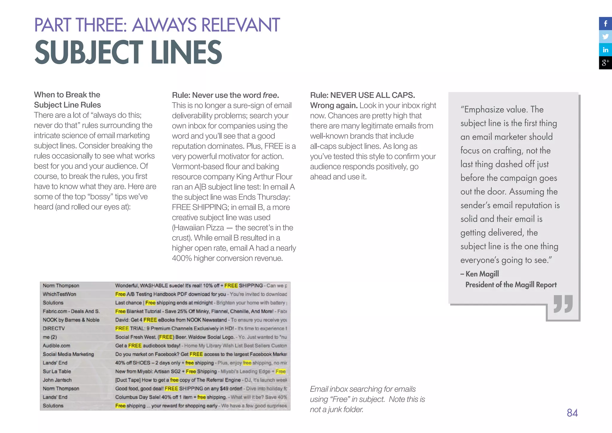 PART THREE: always relevant

subject lines
When to Break the
Subject Line Rules
There are a lot of “always do this;
never do that” rules surrounding the
intricate science of email marketing
subject lines. Consider breaking the
rules occasionally to see what works
best for you and your audience. Of
course, to break the rules, you first
have to know what they are. Here are
some of the top “bossy” tips we’ve
heard (and rolled our eyes at):

Rule: Never use the word free.
This is no longer a sure-sign of email
deliverability problems; search your
own inbox for companies using the
word and you’ll see that a good
reputation dominates. Plus, FREE is a
very powerful motivator for action.
Vermont-based flour and baking
resource company King Arthur Flour
ran an A|B subject line test: In email A
the subject line was Ends Thursday:
FREE SHIPPING; in email B, a more
creative subject line was used
(Hawaiian Pizza — the secret’s in the
crust). While email B resulted in a
higher open rate, email A had a nearly
400% higher conversion revenue.

Rule: NEVER USE ALL CAPS.
Wrong again. Look in your inbox right
now. Chances are pretty high that
there are many legitimate emails from
well-known brands that include
all-caps subject lines. As long as
you’ve tested this style to confirm your
audience responds positively, go
ahead and use it.

“Emphasize value. The
subject line is the first thing
an email marketer should
focus on crafting, not the
last thing dashed off just
before the campaign goes
out the door. Assuming the
sender’s email reputation is
solid and their email is
getting delivered, the
subject line is the one thing
everyone’s going to see.”
– Ken Magill
President of the Magill Report

Email inbox searching for emails
using “Free” in subject. Note this is
not a junk folder.

84

 