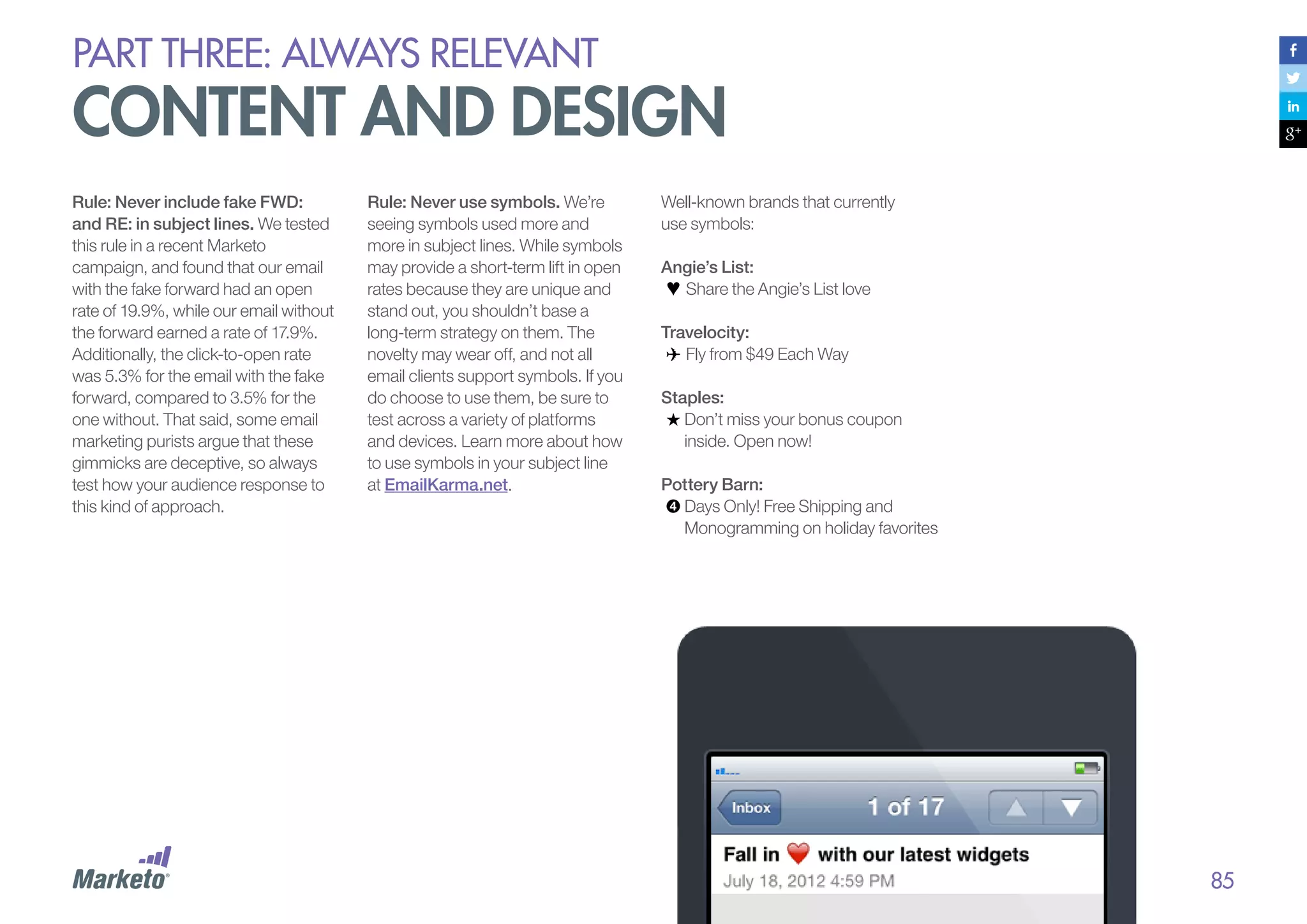 PART THREE: always relevant

content and design
Rule: Never include fake FWD:
and RE: in subject lines. We tested
this rule in a recent Marketo
campaign, and found that our email
with the fake forward had an open
rate of 19.9%, while our email without
the forward earned a rate of 17.9%.
Additionally, the click-to-open rate
was 5.3% for the email with the fake
forward, compared to 3.5% for the
one without. That said, some email
marketing purists argue that these
gimmicks are deceptive, so always
test how your audience response to
this kind of approach.

Rule: Never use symbols. We’re
seeing symbols used more and
more in subject lines. While symbols
may provide a short-term lift in open
rates because they are unique and
stand out, you shouldn’t base a
long-term strategy on them. The
novelty may wear off, and not all
email clients support symbols. If you
do choose to use them, be sure to
test across a variety of platforms
and devices. Learn more about how
to use symbols in your subject line
at EmailKarma.net.

Well-known brands that currently
use symbols:
Angie’s List:
Share the Angie’s List love
Travelocity:
Fly from $49 Each Way
Staples:
Don’t miss your bonus coupon
inside. Open now!
Pottery Barn:
Days Only! Free Shipping and
Monogramming on holiday favorites

85

 