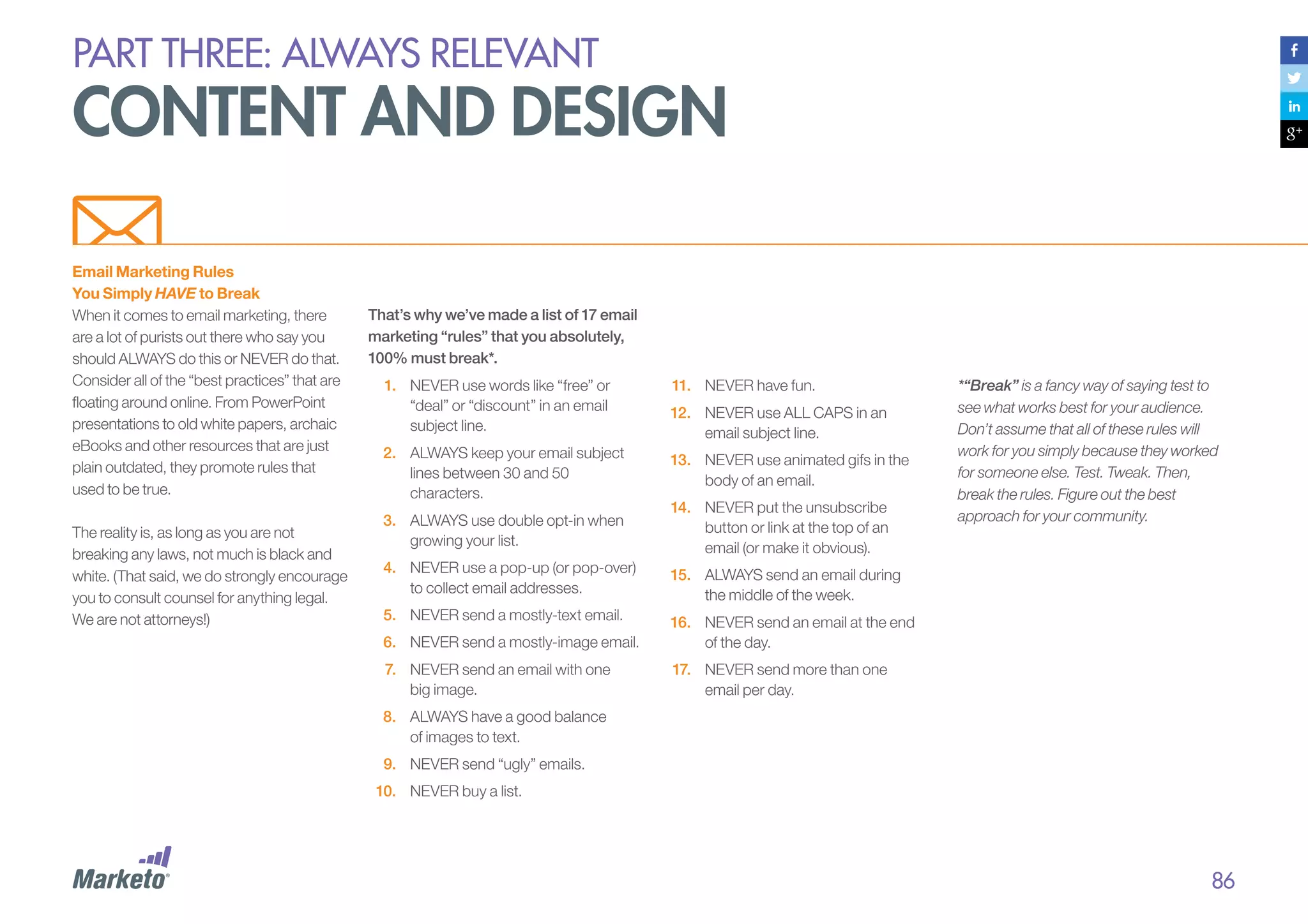 PART THREE: always relevant

content and design
Email Marketing Rules
You Simply HAVE to Break
When it comes to email marketing, there
are a lot of purists out there who say you
should ALWAYS do this or NEVER do that.
Consider all of the “best practices” that are
floating around online. From PowerPoint
presentations to old white papers, archaic
eBooks and other resources that are just
plain outdated, they promote rules that
used to be true.
The reality is, as long as you are not
breaking any laws, not much is black and
white. (That said, we do strongly encourage
you to consult counsel for anything legal.
We are not attorneys!)

That’s why we’ve made a list of 17 email
marketing “rules” that you absolutely,
100% must break*.
1.	 NEVER use words like “free” or
“deal” or “discount” in an email
subject line.
2.	 ALWAYS keep your email subject
lines between 30 and 50
characters.

11.	 NEVER have fun.
12.	 NEVER use ALL CAPS in an
email subject line.
13.	 NEVER use animated gifs in the
body of an email.

3.	 ALWAYS use double opt-in when
growing your list.

14.	 NEVER put the unsubscribe
button or link at the top of an
email (or make it obvious).

4.	 NEVER use a pop-up (or pop-over)
to collect email addresses.

15.	 ALWAYS send an email during
the middle of the week.

5.	 NEVER send a mostly-text email.
6.	 NEVER send a mostly-image email.

16.	 NEVER send an email at the end
of the day.

7.	 NEVER send an email with one
big image.

*“Break” is a fancy way of saying test to
see what works best for your audience.
Don’t assume that all of these rules will
work for you simply because they worked
for someone else. Test. Tweak. Then,
break the rules. Figure out the best
approach for your community.

17.	 NEVER send more than one
email per day.

8.	 ALWAYS have a good balance
of images to text.
9.	 NEVER send “ugly” emails.
10.	 NEVER buy a list.

86

 