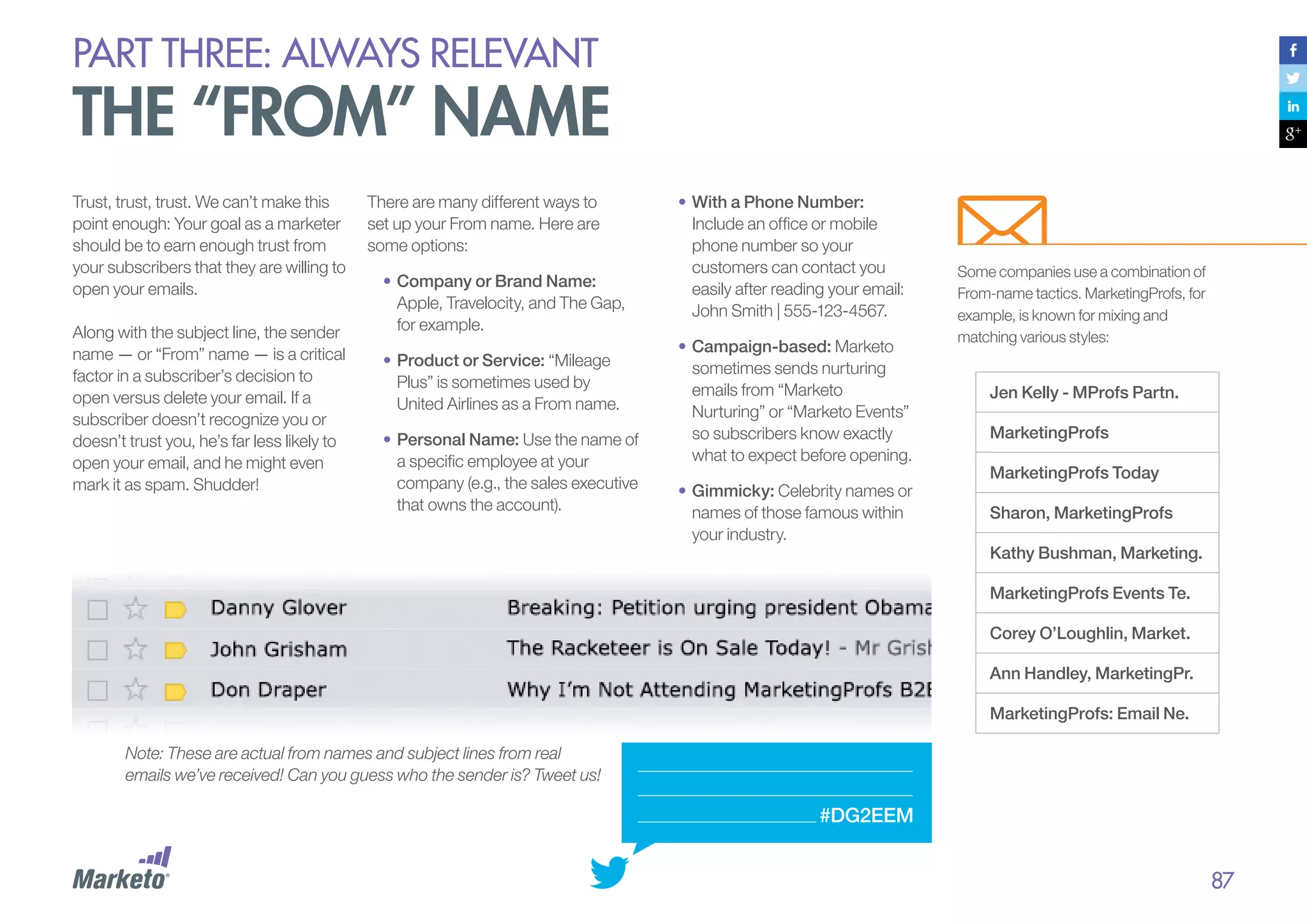 PART THREE: always relevant

the “from” name
Trust, trust, trust. We can’t make this
point enough: Your goal as a marketer
should be to earn enough trust from
your subscribers that they are willing to
open your emails.
Along with the subject line, the sender
name — or “From” name — is a critical
factor in a subscriber’s decision to
open versus delete your email. If a
subscriber doesn’t recognize you or
doesn’t trust you, he’s far less likely to
open your email, and he might even
mark it as spam. Shudder!

There are many different ways to
set up your From name. Here are
some options:
•	Company or Brand Name:
Apple, Travelocity, and The Gap,
for example.
•	Product or Service: “Mileage
Plus” is sometimes used by
United Airlines as a From name.
•	Personal Name: Use the name of
a specific employee at your
company (e.g., the sales executive
that owns the account).

•	With a Phone Number:
Include an office or mobile
phone number so your
customers can contact you
easily after reading your email:
John Smith | 555-123-4567.
•	Campaign-based: Marketo
sometimes sends nurturing
emails from “Marketo
Nurturing” or “Marketo Events”
so subscribers know exactly
what to expect before opening.
•	Gimmicky: Celebrity names or
names of those famous within
your industry.

Some companies use a combination of
From-name tactics. MarketingProfs, for
example, is known for mixing and
matching various styles:

Jen Kelly - MProfs Partn.
MarketingProfs
MarketingProfs Today
Sharon, MarketingProfs
Kathy Bushman, Marketing.
MarketingProfs Events Te.
Corey O’Loughlin, Market.
Ann Handley, MarketingPr.
MarketingProfs: Email Ne.

Note: These are actual from names and subject lines from real
emails we’ve received! Can you guess who the sender is? Tweet us!

#DG2EEM

87

 