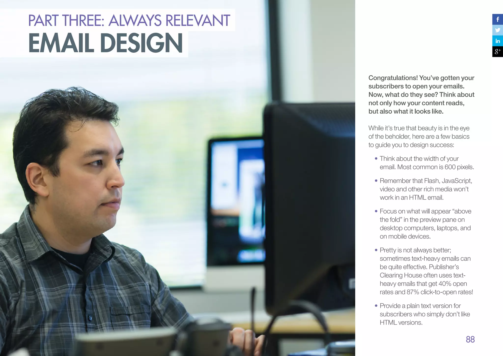 PART THREE: always relevant

email design

Congratulations! You’ve gotten your
subscribers to open your emails.
Now, what do they see? Think about
not only how your content reads,
but also what it looks like.
While it’s true that beauty is in the eye
of the beholder, here are a few basics
to guide you to design success:
•	Think about the width of your
email. Most common is 600 pixels.
•	Remember that Flash, JavaScript,
video and other rich media won’t
work in an HTML email.
•	Focus on what will appear “above
the fold” in the preview pane on
desktop computers, laptops, and
on mobile devices.
•	Pretty is not always better;
sometimes text-heavy emails can
be quite effective. Publisher’s
Clearing House often uses textheavy emails that get 40% open
rates and 87% click-to-open rates!
•	Provide a plain text version for
subscribers who simply don’t like
HTML versions.

88

 