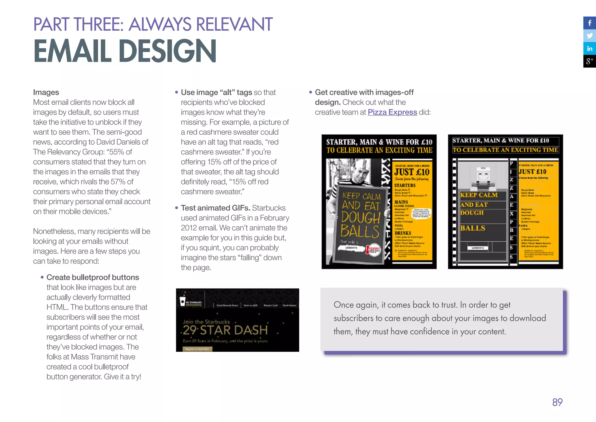 PART THREE: always relevant

email design
Images
Most email clients now block all
images by default, so users must
take the initiative to unblock if they
want to see them. The semi-good
news, according to David Daniels of
The Relevancy Group: “55% of
consumers stated that they turn on
the images in the emails that they
receive, which rivals the 57% of
consumers who state they check
their primary personal email account
on their mobile devices.”
Nonetheless, many recipients will be
looking at your emails without
images. Here are a few steps you
can take to respond:
•	Create bulletproof buttons
that look like images but are
actually cleverly formatted
HTML. The buttons ensure that
subscribers will see the most
important points of your email,
regardless of whether or not
they’ve blocked images. The
folks at Mass Transmit have
created a cool bulletproof
button generator. Give it a try!

•	Use image “alt” tags so that
recipients who’ve blocked
images know what they’re
missing. For example, a picture of
a red cashmere sweater could
have an alt tag that reads, “red
cashmere sweater.” If you’re
offering 15% off of the price of
that sweater, the alt tag should
definitely read, “15% off red
cashmere sweater.”

•	Get creative with images-off
design. Check out what the
creative team at Pizza Express did:

•	Test animated GIFs. Starbucks
used animated GIFs in a February
2012 email. We can’t animate the
example for you in this guide but,
if you squint, you can probably
imagine the stars “falling” down
the page.

Once again, it comes back to trust. In order to get
subscribers to care enough about your images to download
them, they must have confidence in your content.

89

 