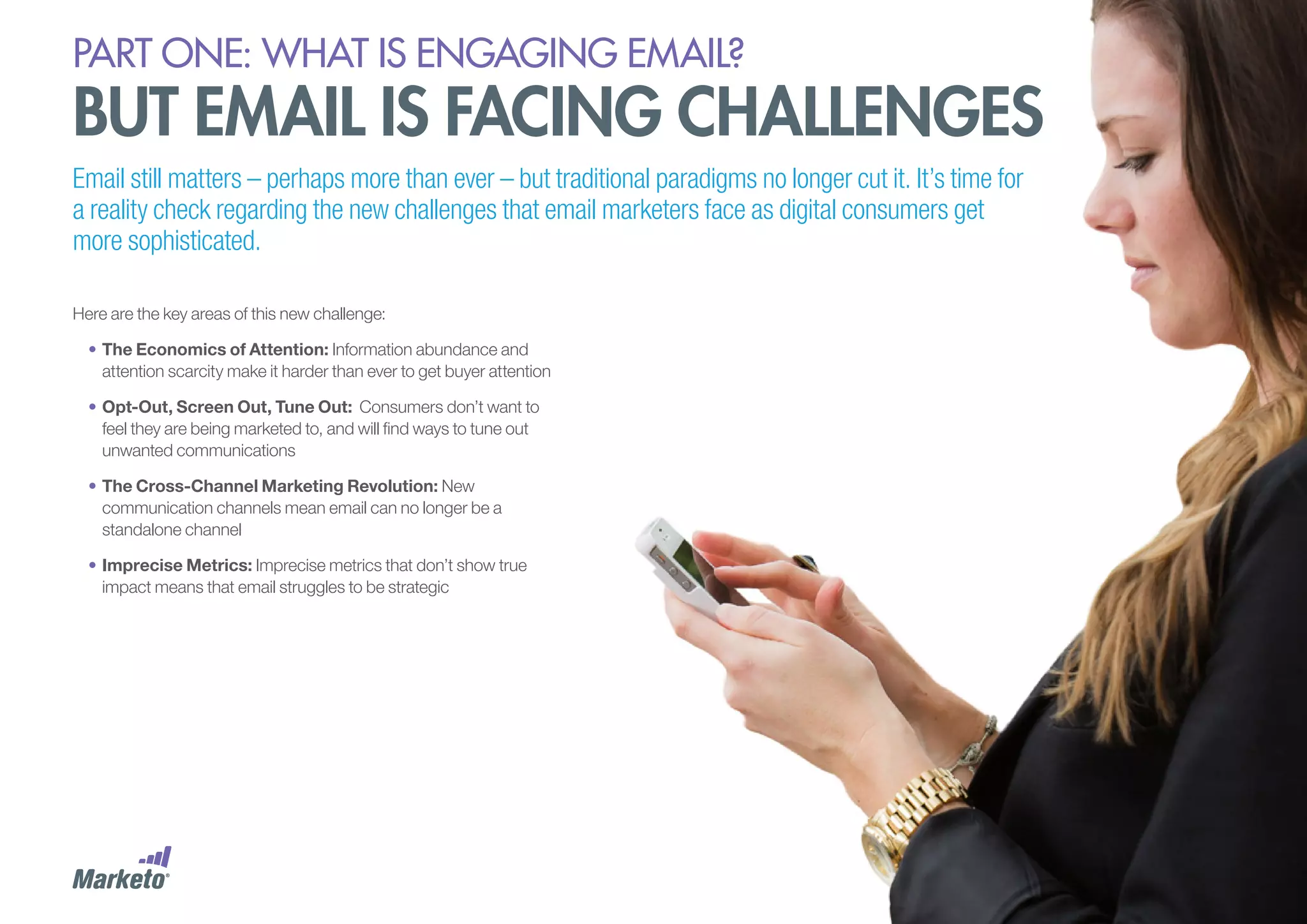 PART ONE: What is Engaging email?

but email is facing challenges
Email still matters – perhaps more than ever – but traditional paradigms no longer cut it. It’s time for
a reality check regarding the new challenges that email marketers face as digital consumers get
more sophisticated.
Here are the key areas of this new challenge:
•	The Economics of Attention: Information abundance and
attention scarcity make it harder than ever to get buyer attention
•	Opt-Out, Screen Out, Tune Out: Consumers don’t want to
feel they are being marketed to, and will find ways to tune out
unwanted communications
•	The Cross-Channel Marketing Revolution: New
communication channels mean email can no longer be a
standalone channel
•	Imprecise Metrics: Imprecise metrics that don’t show true
impact means that email struggles to be strategic

 