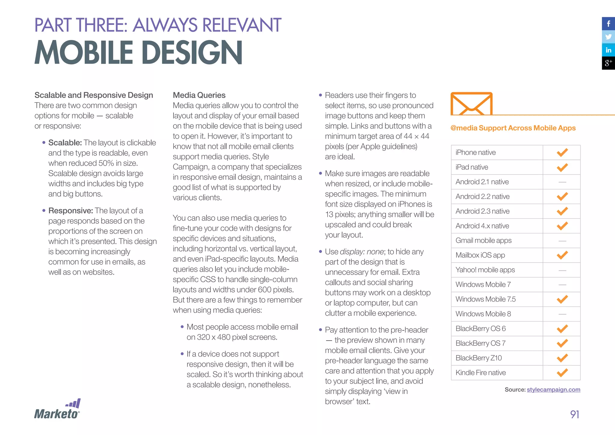 PART THREE: always relevant

mobile design
Scalable and Responsive Design
There are two common design
options for mobile — scalable
or responsive:
•	Scalable: The layout is clickable
and the type is readable, even
when reduced 50% in size.
Scalable design avoids large
widths and includes big type
and big buttons.
•	Responsive: The layout of a
page responds based on the
proportions of the screen on
which it’s presented. This design
is becoming increasingly
common for use in emails, as
well as on websites.

Media Queries
Media queries allow you to control the
layout and display of your email based
on the mobile device that is being used
to open it. However, it’s important to
know that not all mobile email clients
support media queries. Style
Campaign, a company that specializes
in responsive email design, maintains a
good list of what is supported by
various clients.
You can also use media queries to
fine-tune your code with designs for
specific devices and situations,
including horizontal vs. vertical layout,
and even iPad-specific layouts. Media
queries also let you include mobilespecific CSS to handle single-column
layouts and widths under 600 pixels.
But there are a few things to remember
when using media queries:
•	Most people access mobile email
on 320 x 480 pixel screens.
•	If a device does not support
responsive design, then it will be
scaled. So it’s worth thinking about
a scalable design, nonetheless.

•	Readers use their fingers to
select items, so use pronounced
image buttons and keep them
simple. Links and buttons with a
minimum target area of 44 × 44
pixels (per Apple guidelines)
are ideal.
•	Make sure images are readable
when resized, or include mobilespecific images. The minimum
font size displayed on iPhones is
13 pixels; anything smaller will be
upscaled and could break
your layout.
•	Use display: none; to hide any
part of the design that is
unnecessary for email. Extra
callouts and social sharing
buttons may work on a desktop
or laptop computer, but can
clutter a mobile experience.
•	Pay attention to the pre-header
— the preview shown in many
mobile email clients. Give your
pre-header language the same
care and attention that you apply
to your subject line, and avoid
simply displaying ‘view in
browser’ text.

@media Support Across Mobile Apps
iPhone native
iPad native
Android 2.1 native
Android 2.2 native
Android 2.3 native
Android 4.x native
Gmail mobile apps
Mailbox iOS app
Yahoo! mobile apps
Windows Mobile 7
Windows Mobile 7.5
Windows Mobile 8
BlackBerry OS 6
BlackBerry OS 7
BlackBerry Z10
Kindle Fire native
Source: stylecampaign.com

91

 