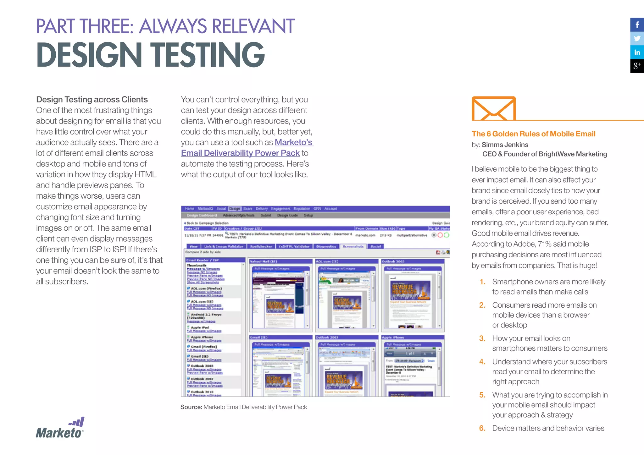 PART THREE: always relevant

design testing
Design Testing across Clients
One of the most frustrating things
about designing for email is that you
have little control over what your
audience actually sees. There are a
lot of different email clients across
desktop and mobile and tons of
variation in how they display HTML
and handle previews panes. To
make things worse, users can
customize email appearance by
changing font size and turning
images on or off. The same email
client can even display messages
differently from ISP to ISP! If there’s
one thing you can be sure of, it’s that
your email doesn’t look the same to
all subscribers.

You can’t control everything, but you
can test your design across different
clients. With enough resources, you
could do this manually, but, better yet,
you can use a tool such as Marketo’s
Email Deliverability Power Pack to
automate the testing process. Here’s
what the output of our tool looks like.

The 6 Golden Rules of Mobile Email
by: Simms Jenkins
CEO & Founder of BrightWave Marketing

I believe mobile to be the biggest thing to
ever impact email. It can also affect your
brand since email closely ties to how your
brand is perceived. If you send too many
emails, offer a poor user experience, bad
rendering, etc., your brand equity can suffer.
Good mobile email drives revenue.
According to Adobe, 71% said mobile
purchasing decisions are most influenced
by emails from companies. That is huge!
1.	 Smartphone owners are more likely
to read emails than make calls
2.	 Consumers read more emails on
mobile devices than a browser
or desktop
3.	 How your email looks on
smartphones matters to consumers
4.	 Understand where your subscribers
read your email to determine the
right approach

Source: Marketo Email Deliverability Power Pack

5.	 What you are trying to accomplish in
your mobile email should impact
your approach & strategy
6.	 Device matters and behavior varies

 