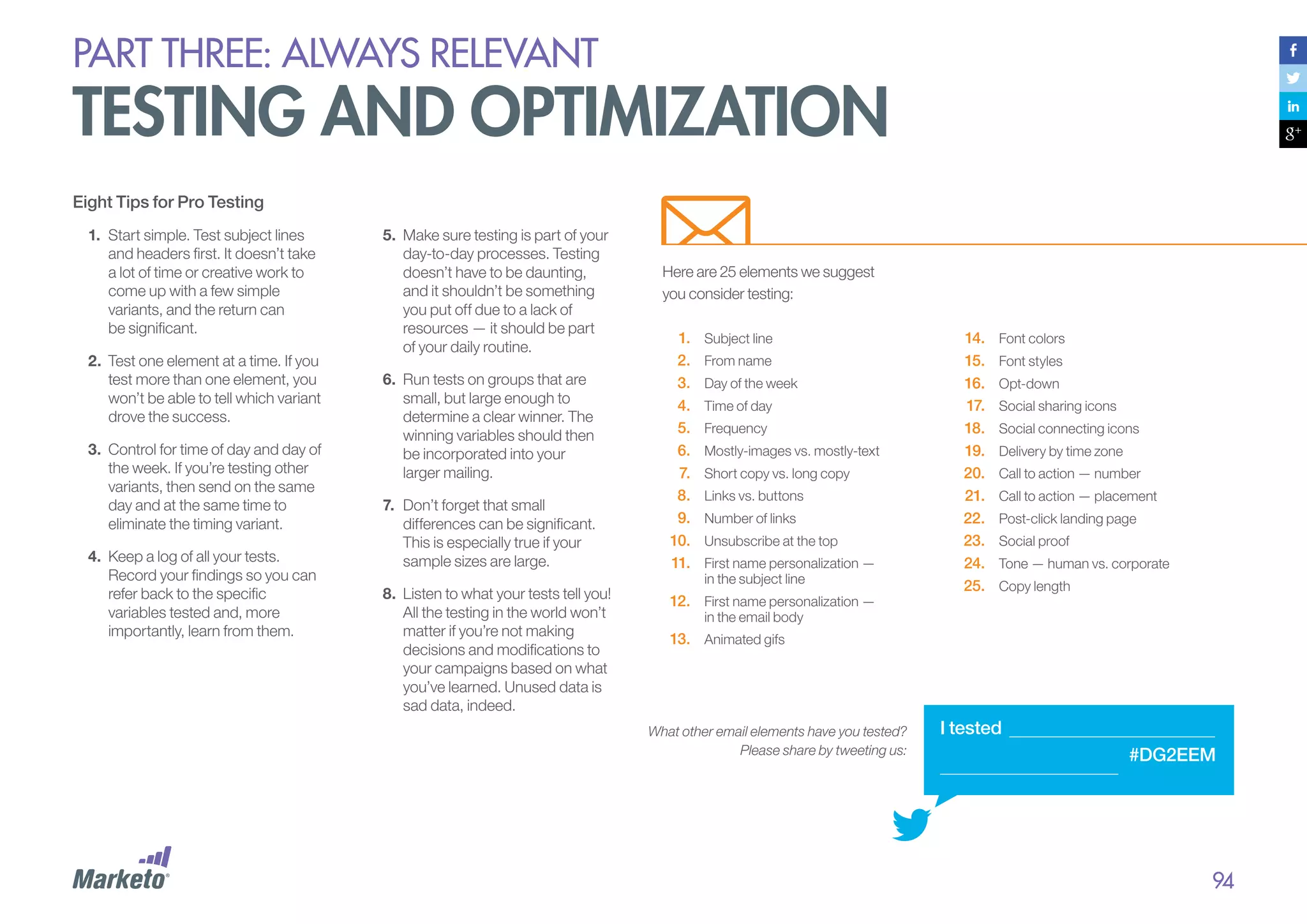PART THREE: always relevant

testing and optimization
Eight Tips for Pro Testing
1.	 Start simple. Test subject lines
and headers first. It doesn’t take
a lot of time or creative work to
come up with a few simple
variants, and the return can
be significant.
2.	 	 est one element at a time. If you
T
test more than one element, you
won’t be able to tell which variant
drove the success.
3.	 	 ontrol for time of day and day of
C
the week. If you’re testing other
variants, then send on the same
day and at the same time to
eliminate the timing variant.
4.	 	 eep a log of all your tests.
K
Record your findings so you can
refer back to the specific
variables tested and, more
importantly, learn from them.

5.	 	 ake sure testing is part of your
M
day-to-day processes. Testing
doesn’t have to be daunting,
and it shouldn’t be something
you put off due to a lack of
resources — it should be part
of your daily routine.
6.	 	 un tests on groups that are
R
small, but large enough to
determine a clear winner. The
winning variables should then
be incorporated into your
larger mailing.
7.	 	 on’t forget that small
D
differences can be significant.
This is especially true if your
sample sizes are large.
8.	 	 isten to what your tests tell you!
L
All the testing in the world won’t
matter if you’re not making
decisions and modifications to
your campaigns based on what
you’ve learned. Unused data is
sad data, indeed.

Here are 25 elements we suggest
you consider testing:
1.	
2.	
3.	
4.	
5.	
6.	
7.	
8.	
9.	
10.	
11.	

Subject line
From name
Day of the week
Time of day
Frequency
Mostly-images vs. mostly-text
Short copy vs. long copy
Links vs. buttons
Number of links
Unsubscribe at the top
First name personalization —
in the subject line

12.	 First name personalization —

14.	
15.	
16.	
17.	
18.	
19.	
20.	
21.	
22.	
23.	
24.	
25.	

Font colors
Font styles
Opt-down
Social sharing icons
Social connecting icons
Delivery by time zone
Call to action — number
Call to action — placement
Post-click landing page
Social proof
Tone — human vs. corporate
Copy length

in the email body

13.	 Animated gifs

What other email elements have you tested?
Please share by tweeting us:

I tested
#DG2EEM

94

 