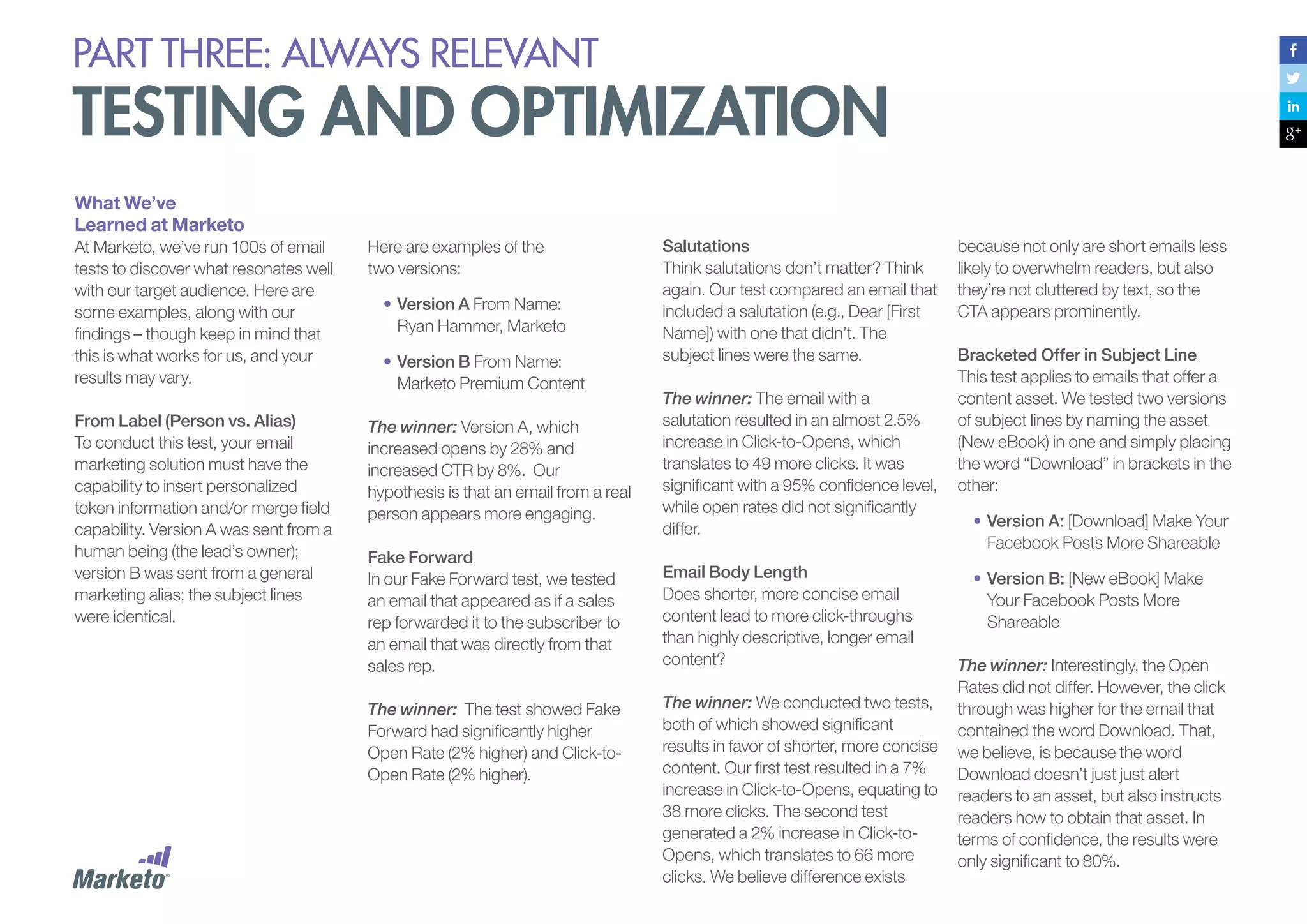 PART THREE: always relevant

testing and optimization
What We’ve
Learned at Marketo
At Marketo, we’ve run 100s of email
tests to discover what resonates well
with our target audience. Here are
some examples, along with our
findings – though keep in mind that
this is what works for us, and your
results may vary.
From Label (Person vs. Alias)
To conduct this test, your email
marketing solution must have the
capability to insert personalized
token information and/or merge field
capability. Version A was sent from a
human being (the lead’s owner);
version B was sent from a general
marketing alias; the subject lines
were identical.

Here are examples of the
two versions:
•	Version A From Name:
Ryan Hammer, Marketo
•	Version B From Name:
Marketo Premium Content

Salutations
Think salutations don’t matter? Think
again. Our test compared an email that
included a salutation (e.g., Dear [First
Name]) with one that didn’t. The
subject lines were the same.

The winner: Version A, which
increased opens by 28% and
increased CTR by 8%. Our
hypothesis is that an email from a real
person appears more engaging.

The winner: The email with a
salutation resulted in an almost 2.5%
increase in Click-to-Opens, which
translates to 49 more clicks. It was
significant with a 95% confidence level,
while open rates did not significantly
differ.

Fake Forward
In our Fake Forward test, we tested
an email that appeared as if a sales
rep forwarded it to the subscriber to
an email that was directly from that
sales rep.

Email Body Length
Does shorter, more concise email
content lead to more click-throughs
than highly descriptive, longer email
content?

The winner: The test showed Fake
Forward had significantly higher
Open Rate (2% higher) and Click-toOpen Rate (2% higher).

The winner: We conducted two tests,
both of which showed significant
results in favor of shorter, more concise
content. Our first test resulted in a 7%
increase in Click-to-Opens, equating to
38 more clicks. The second test
generated a 2% increase in Click-toOpens, which translates to 66 more
clicks. We believe difference exists

because not only are short emails less
likely to overwhelm readers, but also
they’re not cluttered by text, so the
CTA appears prominently.
Bracketed Offer in Subject Line
This test applies to emails that offer a
content asset. We tested two versions
of subject lines by naming the asset
(New eBook) in one and simply placing
the word “Download” in brackets in the
other:
•	Version A: [Download] Make Your
Facebook Posts More Shareable
•	Version B: [New eBook] Make
Your Facebook Posts More
Shareable
The winner: Interestingly, the Open
Rates did not differ. However, the click
through was higher for the email that
contained the word Download. That,
we believe, is because the word
Download doesn’t just just alert
readers to an asset, but also instructs
readers how to obtain that asset. In
terms of confidence, the results were
only significant to 80%.

 