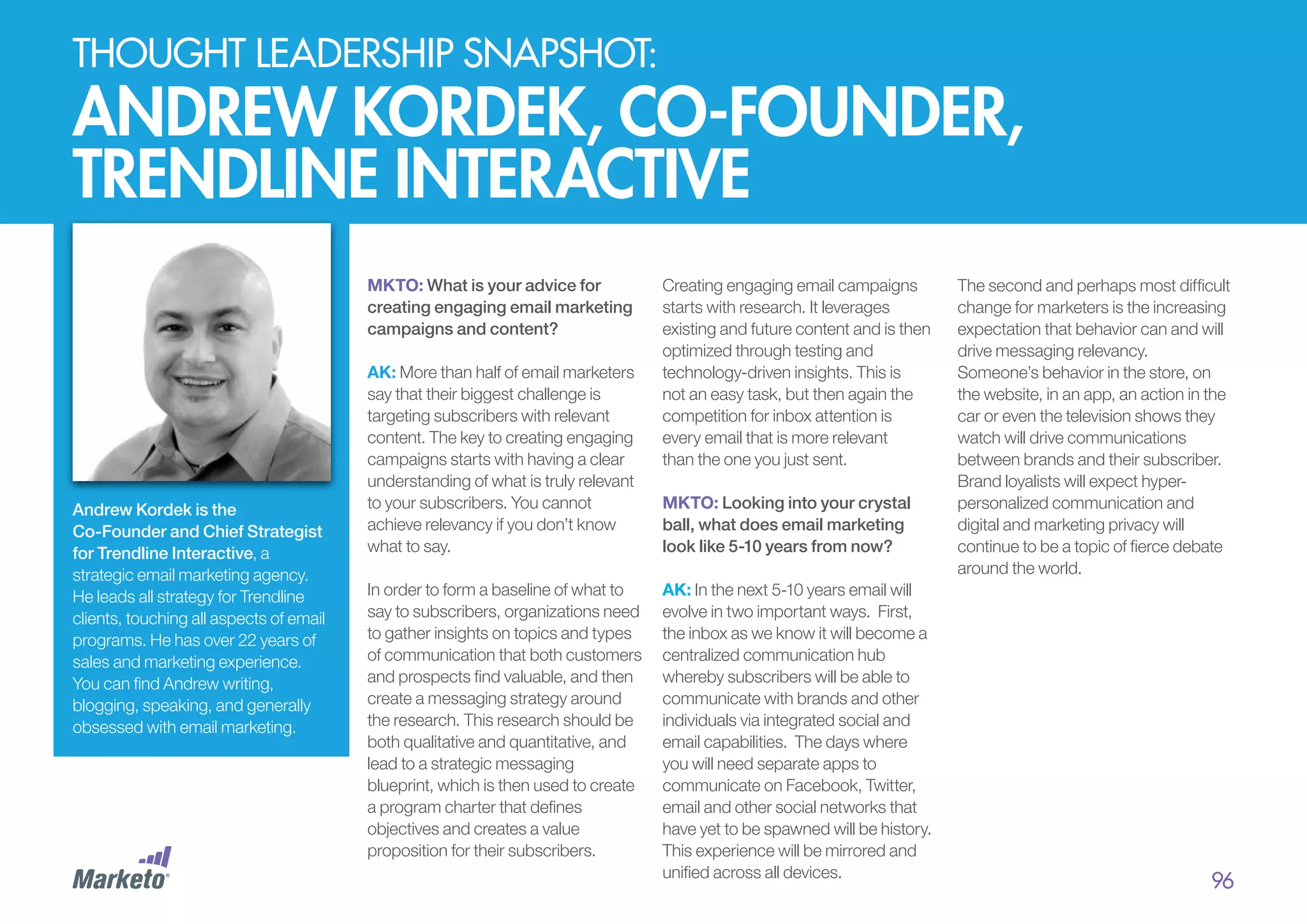 thought leadership snapshot:

Andrew kordek, co-founder,
trendline interactive
MKTO: What is your advice for
creating engaging email marketing
campaigns and content?

Andrew Kordek is the
Co-Founder and Chief Strategist
for Trendline Interactive, a
strategic email marketing agency.
He leads all strategy for Trendline
clients, touching all aspects of email
programs. He has over 22 years of
sales and marketing experience.
You can find Andrew writing,
blogging, speaking, and generally
obsessed with email marketing.

AK: More than half of email marketers
say that their biggest challenge is
targeting subscribers with relevant
content. The key to creating engaging
campaigns starts with having a clear
understanding of what is truly relevant
to your subscribers. You cannot
achieve relevancy if you don’t know
what to say.
In order to form a baseline of what to
say to subscribers, organizations need
to gather insights on topics and types
of communication that both customers
and prospects find valuable, and then
create a messaging strategy around
the research. This research should be
both qualitative and quantitative, and
lead to a strategic messaging
blueprint, which is then used to create
a program charter that defines
objectives and creates a value
proposition for their subscribers.

Creating engaging email campaigns
starts with research. It leverages
existing and future content and is then
optimized through testing and
technology-driven insights. This is
not an easy task, but then again the
competition for inbox attention is
every email that is more relevant
than the one you just sent.
MKTO: Looking into your crystal
ball, what does email marketing
look like 5-10 years from now?
AK: In the next 5-10 years email will
evolve in two important ways. First,
the inbox as we know it will become a
centralized communication hub
whereby subscribers will be able to
communicate with brands and other
individuals via integrated social and
email capabilities. The days where
you will need separate apps to
communicate on Facebook, Twitter,
email and other social networks that
have yet to be spawned will be history.
This experience will be mirrored and
unified across all devices.

The second and perhaps most difficult
change for marketers is the increasing
expectation that behavior can and will
drive messaging relevancy.
Someone’s behavior in the store, on
the website, in an app, an action in the
car or even the television shows they
watch will drive communications
between brands and their subscriber.
Brand loyalists will expect hyperpersonalized communication and
digital and marketing privacy will
continue to be a topic of fierce debate
around the world.

96

 