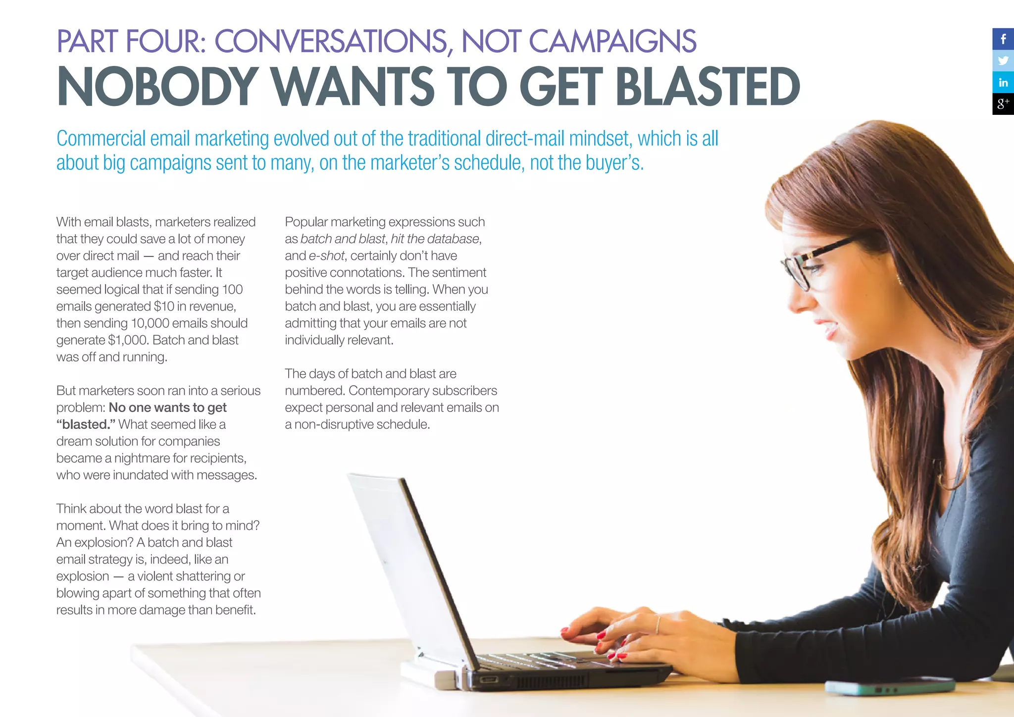 PART four: conversations, not campaigns

nobody wants to get blasted
Commercial email marketing evolved out of the traditional direct-mail mindset, which is all
about big campaigns sent to many, on the marketer’s schedule, not the buyer’s.
With email blasts, marketers realized
that they could save a lot of money
over direct mail — and reach their
target audience much faster. It
seemed logical that if sending 100
emails generated $10 in revenue,
then sending 10,000 emails should
generate $1,000. Batch and blast
was off and running.
But marketers soon ran into a serious
problem: No one wants to get
“blasted.” What seemed like a
dream solution for companies
became a nightmare for recipients,
who were inundated with messages.

Popular marketing expressions such
as batch and blast, hit the database,
and e-shot, certainly don’t have
positive connotations. The sentiment
behind the words is telling. When you
batch and blast, you are essentially
admitting that your emails are not
individually relevant.
The days of batch and blast are
numbered. Contemporary subscribers
expect personal and relevant emails on
a non-disruptive schedule.

Think about the word blast for a
moment. What does it bring to mind?
An explosion? A batch and blast
email strategy is, indeed, like an
explosion — a violent shattering or
blowing apart of something that often
results in more damage than benefit.

98

 