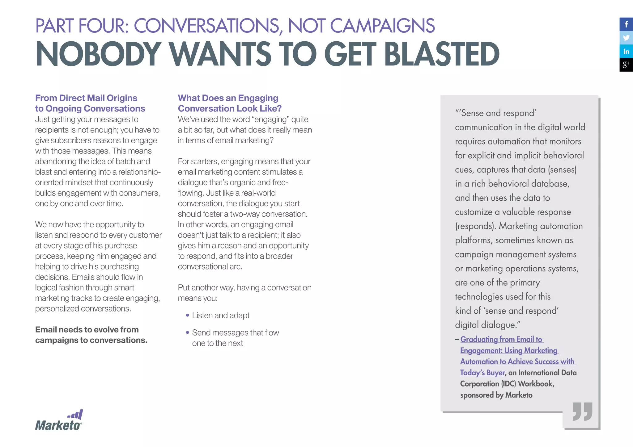 PART four: conversations, not campaigns

nobody wants to get blasted
From Direct Mail Origins
to Ongoing Conversations

What Does an Engaging
Conversation Look Like?

Just getting your messages to
recipients is not enough; you have to
give subscribers reasons to engage
with those messages. This means
abandoning the idea of batch and
blast and entering into a relationshiporiented mindset that continuously
builds engagement with consumers,
one by one and over time.

We’ve used the word “engaging” quite
a bit so far, but what does it really mean
in terms of email marketing?

We now have the opportunity to
listen and respond to every customer
at every stage of his purchase
process, keeping him engaged and
helping to drive his purchasing
decisions. Emails should flow in
logical fashion through smart
marketing tracks to create engaging,
personalized conversations.
Email needs to evolve from
campaigns to conversations.

For starters, engaging means that your
email marketing content stimulates a
dialogue that’s organic and freeflowing. Just like a real-world
conversation, the dialogue you start
should foster a two-way conversation.
In other words, an engaging email
doesn’t just talk to a recipient; it also
gives him a reason and an opportunity
to respond, and fits into a broader
conversational arc.
Put another way, having a conversation
means you:
•	Listen and adapt
•	Send messages that flow
one to the next

“‘Sense and respond’
communication in the digital world
requires automation that monitors
for explicit and implicit behavioral
cues, captures that data (senses)
in a rich behavioral database,
and then uses the data to
customize a valuable response
(responds). Marketing automation
platforms, sometimes known as
campaign management systems
or marketing operations systems,
are one of the primary
technologies used for this
kind of ‘sense and respond’
digital dialogue.”
– Graduating from Email to
Engagement: Using Marketing
Automation to Achieve Success with
Today’s Buyer, an International Data
Corporation (IDC) Workbook,
sponsored by Marketo

 