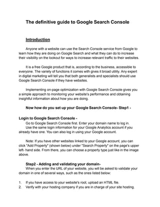 The definitive guide to Google Search Console
Introduction
Anyone with a website can use the Search Console service from Google to
learn how they are doing on Google Search and what they can do to increase
their visibility on the lookout for ways to increase relevant traffic to their websites.
It is a free Google product that is, according to the business, accessible to
everyone. The variety of functions it comes with gives it broad utility. Any expert
in digital marketing will tell you that both generalists and specialists should use
Google Search Console if they have websites.
Implementing on-page optimization with Google Search Console gives you
a simple approach to monitoring your website's performance and obtaining
insightful information about how you are doing.
Now how do you set up your Google Search Console- Step1 -
Login to Google Search Console -
Go to Google Search Console first. Enter your domain name to log in.
Use the same login information for your Google Analytics account if you
already have one. You can also log in using your Google account.
Note: If you have other websites linked to your Google account, you can
click "Add Property" (shown below) under "Search Property" on the page's upper
left- hand side. From there, you can choose a property type just like in the image
above.
Step2 - Adding and validating your domain-
When you enter the URL of your website, you will be asked to validate your
domain in one of several ways, such as the ones listed below:
1. If you have access to your website's root, upload an HTML file.
2. Verify with your hosting company if you are in charge of your site hosting.
 
