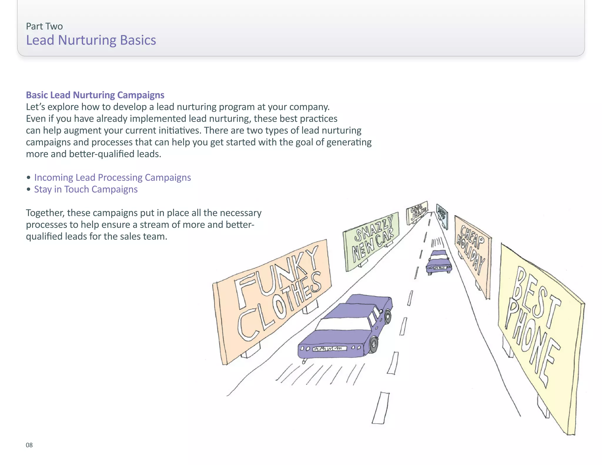 Part Two
Lead Nurturing Basics


Basic Lead Nurturing Campaigns
Let’s explore how to develop a lead nurturing program at your company.
Even if you have already implemented lead nurturing, these best practices
can help augment your current initiatives. There are two types of lead nurturing
campaigns and processes that can help you get started with the goal of generating
more and better-qualified leads.

• Incoming Lead Processing Campaigns
• Stay in Touch Campaigns

Together, these campaigns put in place all the necessary
processes to help ensure a stream of more and better-
qualified leads for the sales team.




08
 