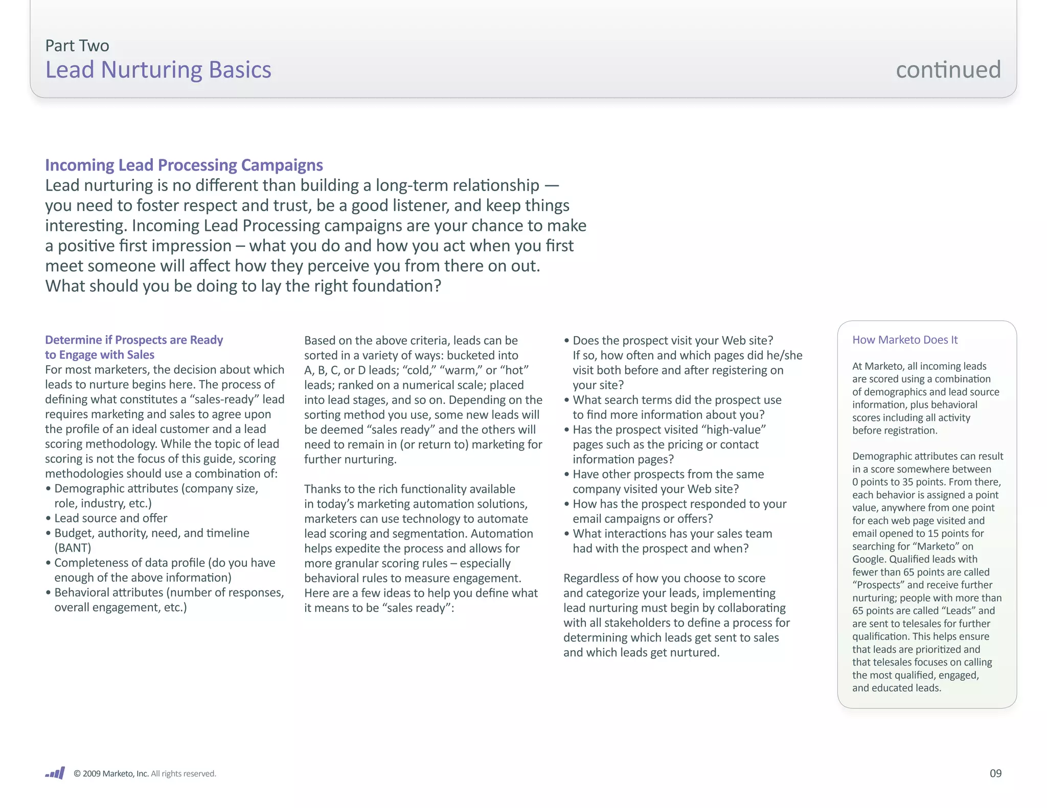 Part Two
Lead Nurturing Basics                                                                                                                                       continued


Incoming Lead Processing Campaigns
Lead nurturing is no different than building a long-term relationship —
you need to foster respect and trust, be a good listener, and keep things
interesting. Incoming Lead Processing campaigns are your chance to make
a positive first impression – what you do and how you act when you first
meet someone will affect how they perceive you from there on out.
What should you be doing to lay the right foundation?

Determine if Prospects are Ready                  Based on the above criteria, leads can be        • Does the prospect visit your Web site?        How Marketo Does It
to Engage with Sales                              sorted in a variety of ways: bucketed into         If so, how often and which pages did he/she
For most marketers, the decision about which      A, B, C, or D leads; “cold,” “warm,” or “hot”      visit both before and after registering on    At Marketo, all incoming leads
                                                                                                                                                   are scored using a combination
leads to nurture begins here. The process of      leads; ranked on a numerical scale; placed         your site?                                    of demographics and lead source
defining what constitutes a “sales-ready” lead    into lead stages, and so on. Depending on the    • What search terms did the prospect use        information, plus behavioral
requires marketing and sales to agree upon        sorting method you use, some new leads will        to find more information about you?           scores including all activity
the profile of an ideal customer and a lead       be deemed “sales ready” and the others will      • Has the prospect visited “high-value”         before registration.
scoring methodology. While the topic of lead      need to remain in (or return to) marketing for     pages such as the pricing or contact
scoring is not the focus of this guide, scoring   further nurturing.                                 information pages?                            Demographic attributes can result
methodologies should use a combination of:                                                                                                         in a score somewhere between
                                                                                                   • Have other prospects from the same
                                                                                                                                                   0 points to 35 points. From there,
• Demographic attributes (company size,           Thanks to the rich functionality available         company visited your Web site?                each behavior is assigned a point
  role, industry, etc.)                           in today’s marketing automation solutions,       • How has the prospect responded to your        value, anywhere from one point
• Lead source and offer                           marketers can use technology to automate           email campaigns or offers?                    for each web page visited and
• Budget, authority, need, and timeline           lead scoring and segmentation. Automation        • What interactions has your sales team         email opened to 15 points for
  (BANT)                                          helps expedite the process and allows for          had with the prospect and when?               searching for “Marketo” on
• Completeness of data profile (do you have       more granular scoring rules – especially                                                         Google. Qualified leads with
                                                                                                                                                   fewer than 65 points are called
  enough of the above information)                behavioral rules to measure engagement.          Regardless of how you choose to score           “Prospects” and receive further
• Behavioral attributes (number of responses,     Here are a few ideas to help you define what     and categorize your leads, implementing         nurturing; people with more than
  overall engagement, etc.)                       it means to be “sales ready”:                    lead nurturing must begin by collaborating      65 points are called “Leads” and
                                                                                                   with all stakeholders to define a process for   are sent to telesales for further
                                                                                                   determining which leads get sent to sales       qualification. This helps ensure
                                                                                                   and which leads get nurtured.                   that leads are prioritized and
                                                                                                                                                   that telesales focuses on calling
                                                                                                                                                   the most qualified, engaged,
                                                                                                                                                   and educated leads.




     © 2009 Marketo, Inc. All rights reserved.                                                                                                                                   09
 