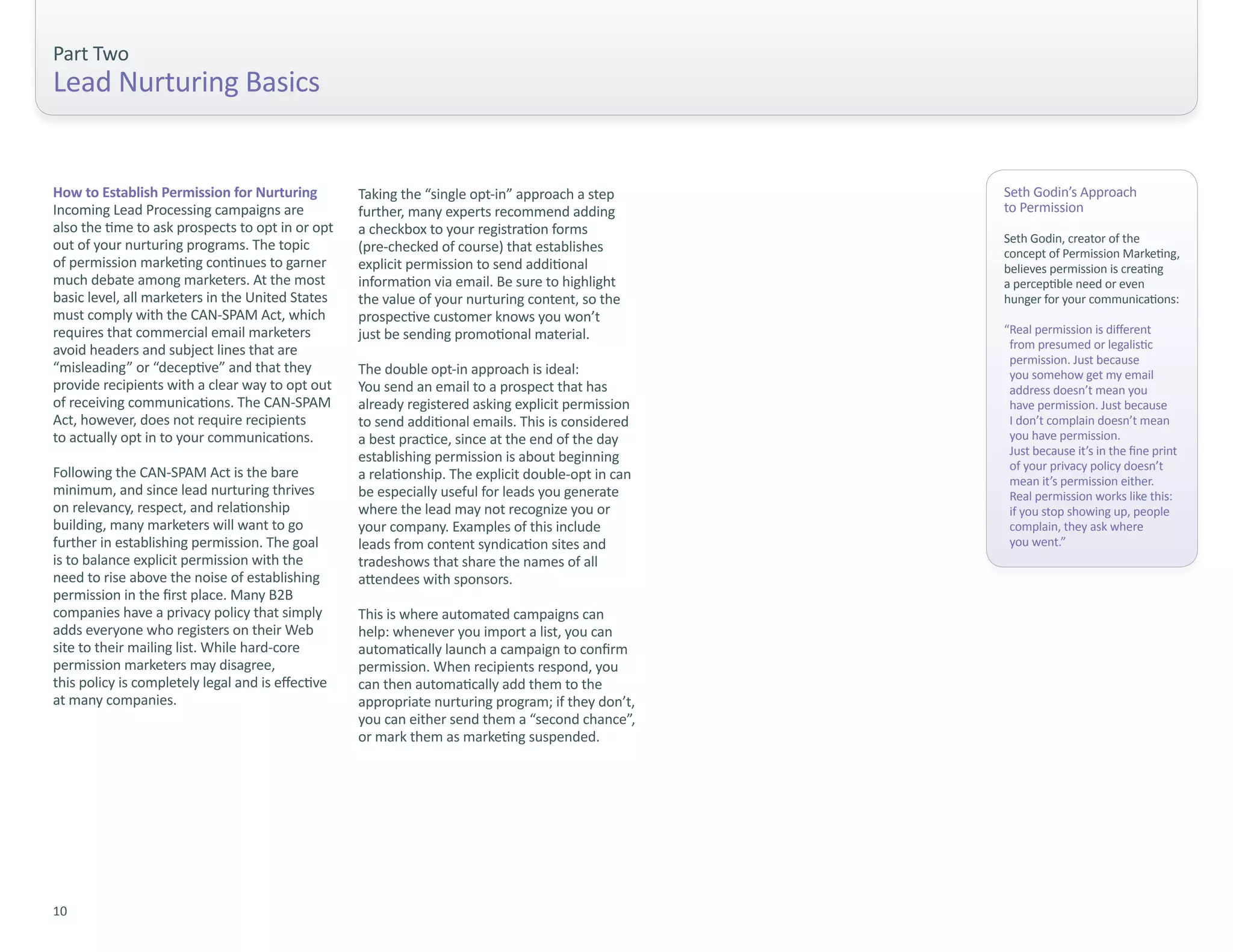 Part Two
Lead Nurturing Basics


How to Establish Permission for Nurturing          Taking the “single opt-in” approach a step       Seth Godin’s Approach
Incoming Lead Processing campaigns are             further, many experts recommend adding           to Permission
also the time to ask prospects to opt in or opt    a checkbox to your registration forms
                                                                                                    Seth Godin, creator of the
out of your nurturing programs. The topic          (pre-checked of course) that establishes         concept of Permission Marketing,
of permission marketing continues to garner        explicit permission to send additional           believes permission is creating
much debate among marketers. At the most           information via email. Be sure to highlight      a perceptible need or even
basic level, all marketers in the United States    the value of your nurturing content, so the      hunger for your communications:
must comply with the CAN-SPAM Act, which           prospective customer knows you won’t
requires that commercial email marketers           just be sending promotional material.            “Real permission is different
avoid headers and subject lines that are                                                             from presumed or legalistic
                                                                                                     permission. Just because
“misleading” or “deceptive” and that they          The double opt-in approach is ideal:              you somehow get my email
provide recipients with a clear way to opt out     You send an email to a prospect that has          address doesn’t mean you
of receiving communications. The CAN-SPAM          already registered asking explicit permission     have permission. Just because
Act, however, does not require recipients          to send additional emails. This is considered     I don’t complain doesn’t mean
to actually opt in to your communications.         a best practice, since at the end of the day      you have permission.
                                                   establishing permission is about beginning        Just because it’s in the fine print
                                                                                                     of your privacy policy doesn’t
Following the CAN-SPAM Act is the bare             a relationship. The explicit double-opt in can    mean it’s permission either.
minimum, and since lead nurturing thrives          be especially useful for leads you generate       Real permission works like this:
on relevancy, respect, and relationship            where the lead may not recognize you or           if you stop showing up, people
building, many marketers will want to go           your company. Examples of this include            complain, they ask where
further in establishing permission. The goal       leads from content syndication sites and          you went.”
is to balance explicit permission with the         tradeshows that share the names of all
need to rise above the noise of establishing       attendees with sponsors.
permission in the first place. Many B2B
companies have a privacy policy that simply        This is where automated campaigns can
adds everyone who registers on their Web           help: whenever you import a list, you can
site to their mailing list. While hard-core        automatically launch a campaign to confirm
permission marketers may disagree,                 permission. When recipients respond, you
this policy is completely legal and is effective   can then automatically add them to the
at many companies.                                 appropriate nurturing program; if they don’t,
                                                   you can either send them a “second chance”,
                                                   or mark them as marketing suspended.




10
 