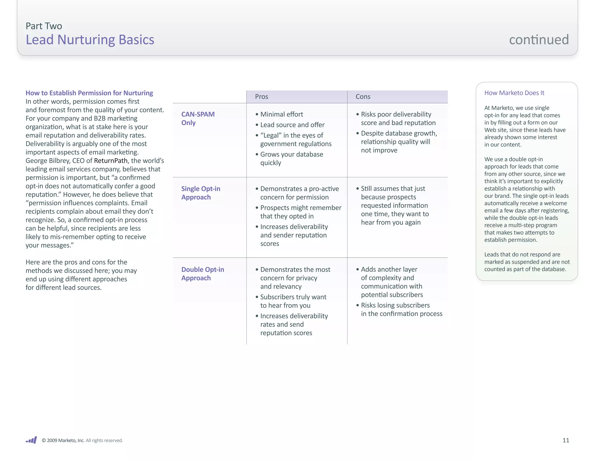 Part Two
Lead Nurturing Basics                                                                                                                    continued


How to Establish Permission for Nurturing                        Pros                          Cons
                                                                                                                               How Marketo Does It
In other words, permission comes first
and foremost from the quality of your content.                                                                                 At Marketo, we use single
                                                 CAN-SPAM        • Minimal effort              • Risks poor deliverability     opt-in for any lead that comes
For your company and B2B marketing
                                                 Only            • Lead source and offer         score and bad reputation      in by filling out a form on our
organization, what is at stake here is your                                                                                    Web site, since these leads have
email reputation and deliverability rates.                       • “Legal” in the eyes of      • Despite database growth,      already shown some interest
Deliverability is arguably one of the most                         government regulations        relationship quality will     in our content.
important aspects of email marketing.                                                            not improve
                                                                 • Grows your database
George Bilbrey, CEO of ReturnPath, the world’s                                                                                 We use a double opt-in
                                                                   quickly                                                     approach for leads that come
leading email services company, believes that
                                                                                                                               from any other source, since we
permission is important, but “a confirmed                                                                                      think it’s important to explicitly
opt-in does not automatically confer a good      Single Opt-in   • Demonstrates a pro-active   • Still assumes that just       establish a relationship with
reputation.” However, he does believe that       Approach          concern for permission        because prospects             our brand. The single opt-in leads
“permission influences complaints. Email                                                         requested information         automatically receive a welcome
recipients complain about email they don’t                       • Prospects might remember                                    email a few days after registering,
                                                                   that they opted in            one time, they want to        while the double opt-in leads
recognize. So, a confirmed opt-in process                                                        hear from you again
                                                                 • Increases deliverability                                    receive a multi-step program
can be helpful, since recipients are less
                                                                   and sender reputation                                       that makes two attempts to
likely to mis-remember opting to receive                                                                                       establish permission.
your messages.”                                                    scores
                                                                                                                               Leads that do not respond are
Here are the pros and cons for the                                                                                             marked as suspended and are not
methods we discussed here; you may               Double Opt-in   • Demonstrates the most       • Adds another layer            counted as part of the database.
end up using different approaches                Approach          concern for privacy           of complexity and
for different lead sources.                                        and relevancy                 communication with
                                                                 • Subscribers truly want        potential subscribers
                                                                   to hear from you            • Risks losing subscribers
                                                                 • Increases deliverability      in the confirmation process
                                                                   rates and send
                                                                   reputation scores




     © 2009 Marketo, Inc. All rights reserved.                                                                                                                 11
 