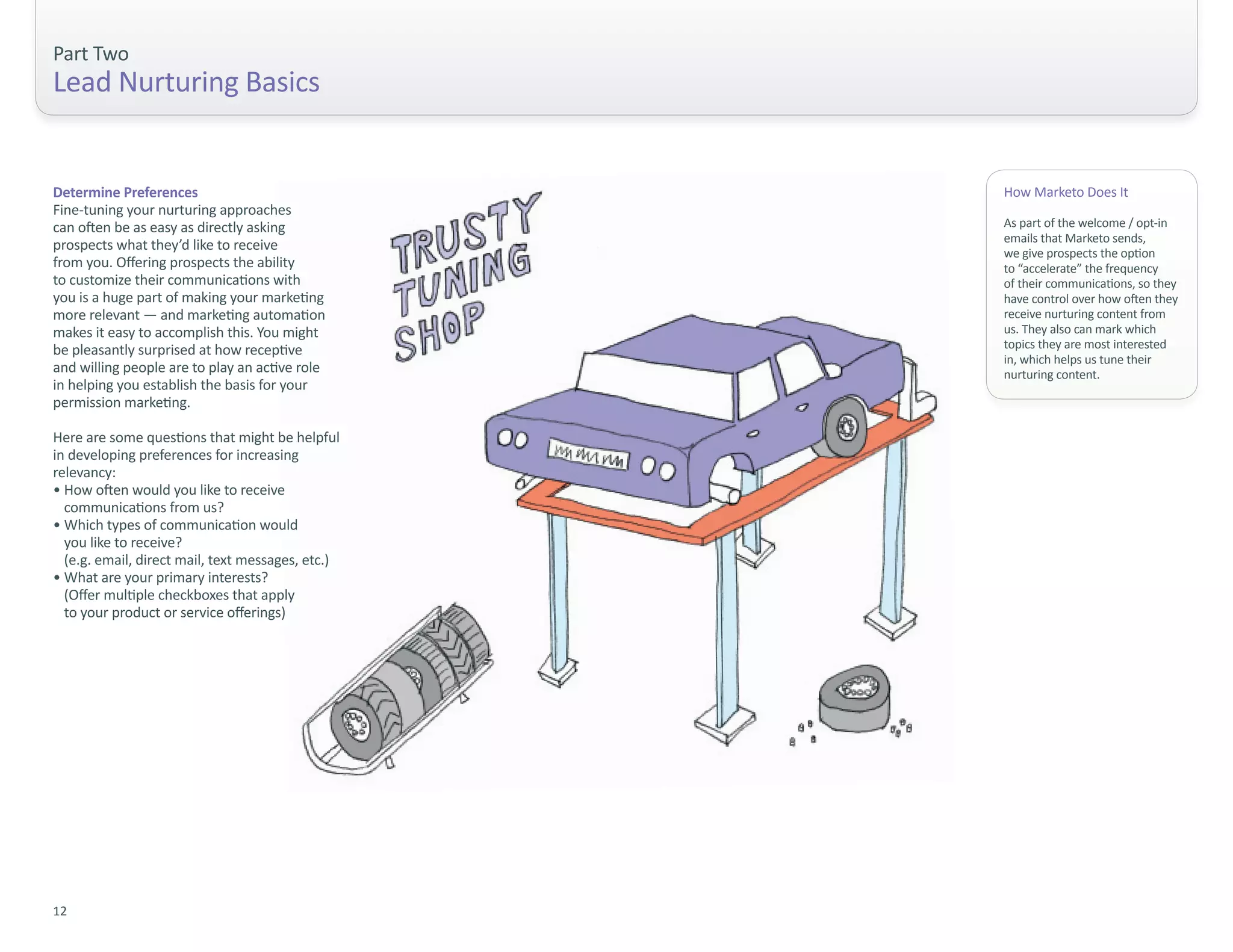Part Two
Lead Nurturing Basics


Determine Preferences                              How Marketo Does It
Fine-tuning your nurturing approaches
can often be as easy as directly asking            As part of the welcome / opt-in
                                                   emails that Marketo sends,
prospects what they’d like to receive              we give prospects the option
from you. Offering prospects the ability           to “accelerate” the frequency
to customize their communications with             of their communications, so they
you is a huge part of making your marketing        have control over how often they
more relevant — and marketing automation           receive nurturing content from
makes it easy to accomplish this. You might        us. They also can mark which
be pleasantly surprised at how receptive           topics they are most interested
                                                   in, which helps us tune their
and willing people are to play an active role      nurturing content.
in helping you establish the basis for your
permission marketing.

Here are some questions that might be helpful
in developing preferences for increasing
relevancy:
• How often would you like to receive
  communications from us?
• Which types of communication would
  you like to receive?
  (e.g. email, direct mail, text messages, etc.)
• What are your primary interests?
  (Offer multiple checkboxes that apply
  to your product or service offerings)




12
 