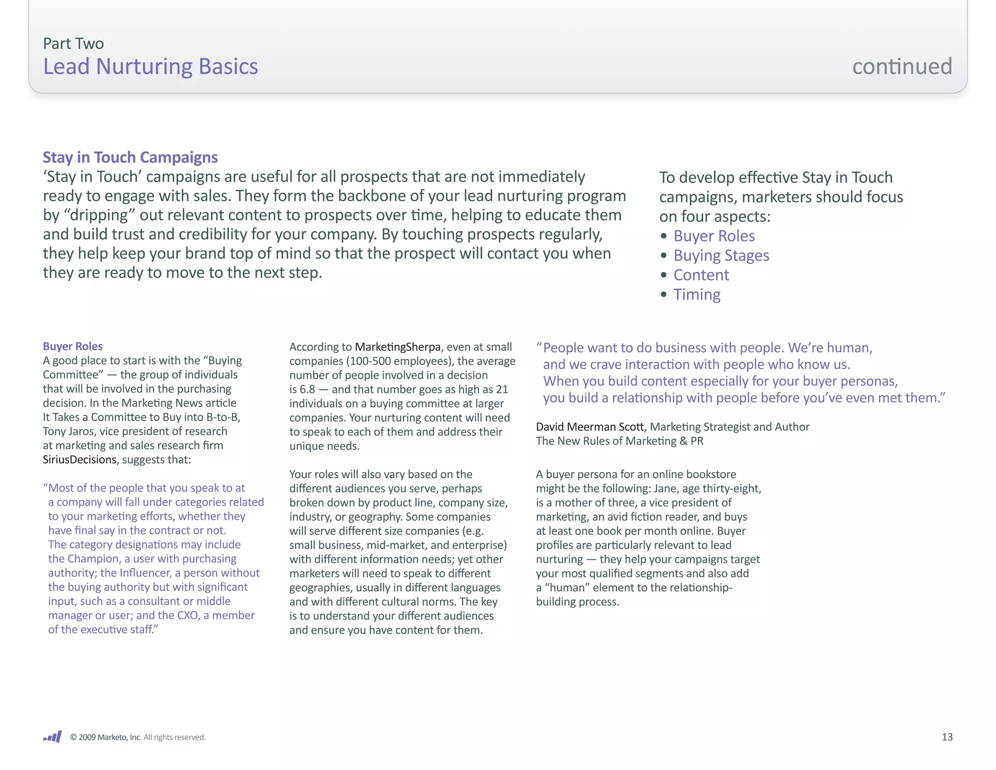 Part Two
Lead Nurturing Basics                                                                                                                                 continued


Stay in Touch Campaigns
‘Stay in Touch’ campaigns are useful for all prospects that are not immediately                                         To develop effective Stay in Touch
ready to engage with sales. They form the backbone of your lead nurturing program                                       campaigns, marketers should focus
by “dripping” out relevant content to prospects over time, helping to educate them                                      on four aspects:
and build trust and credibility for your company. By touching prospects regularly,                                      • Buyer Roles
they help keep your brand top of mind so that the prospect will contact you when                                        • Buying Stages
they are ready to move to the next step.                                                                                • Content
                                                                                                                        • Timing

Buyer Roles                                      According to MarketingSherpa, even at small   “ People want to do business with people. We’re human,
A good place to start is with the “Buying        companies (100-500 employees), the average      and we crave interaction with people who know us.
Committee” — the group of individuals            number of people involved in a decision
that will be involved in the purchasing          is 6.8 — and that number goes as high as 21
                                                                                                 When you build content especially for your buyer personas,
decision. In the Marketing News article          individuals on a buying committee at larger     you build a relationship with people before you’ve even met them.”
It Takes a Committee to Buy into B-to-B,         companies. Your nurturing content will need
Tony Jaros, vice president of research           to speak to each of them and address their    David Meerman Scott, Marketing Strategist and Author
at marketing and sales research firm             unique needs.                                 The New Rules of Marketing & PR
SiriusDecisions, suggests that:
                                                 Your roles will also vary based on the        A buyer persona for an online bookstore
“Most of the people that you speak to at         different audiences you serve, perhaps        might be the following: Jane, age thirty-eight,
 a company will fall under categories related    broken down by product line, company size,    is a mother of three, a vice president of
 to your marketing efforts, whether they         industry, or geography. Some companies        marketing, an avid fiction reader, and buys
 have final say in the contract or not.          will serve different size companies (e.g.     at least one book per month online. Buyer
 The category designations may include           small business, mid-market, and enterprise)   profiles are particularly relevant to lead
 the Champion, a user with purchasing            with different information needs; yet other   nurturing — they help your campaigns target
 authority; the Influencer, a person without     marketers will need to speak to different     your most qualified segments and also add
 the buying authority but with significant       geographies, usually in different languages   a “human” element to the relationship-
 input, such as a consultant or middle           and with different cultural norms. The key    building process.
 manager or user; and the CXO, a member          is to understand your different audiences
 of the executive staff.”                        and ensure you have content for them.




     © 2009 Marketo, Inc. All rights reserved.                                                                                                                    13
 