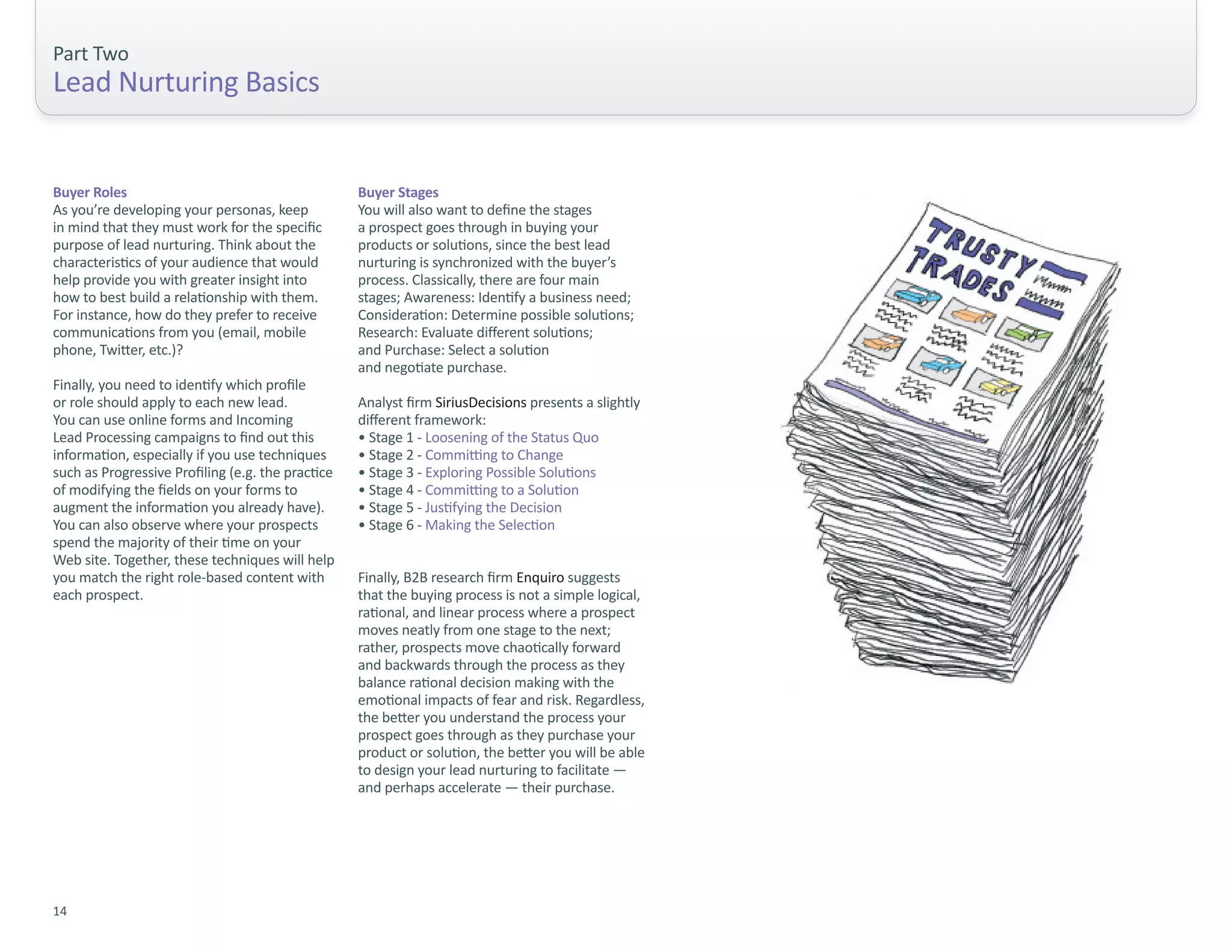 Part Two
Lead Nurturing Basics


Buyer Roles                                        Buyer Stages
As you’re developing your personas, keep           You will also want to define the stages
in mind that they must work for the specific       a prospect goes through in buying your
purpose of lead nurturing. Think about the         products or solutions, since the best lead
characteristics of your audience that would        nurturing is synchronized with the buyer’s
help provide you with greater insight into         process. Classically, there are four main
how to best build a relationship with them.        stages; Awareness: Identify a business need;
For instance, how do they prefer to receive        Consideration: Determine possible solutions;
communications from you (email, mobile             Research: Evaluate different solutions;
phone, Twitter, etc.)?                             and Purchase: Select a solution
                                                   and negotiate purchase.
Finally, you need to identify which profile
or role should apply to each new lead.             Analyst firm SiriusDecisions presents a slightly
You can use online forms and Incoming              different framework:
Lead Processing campaigns to find out this         • Stage 1 - Loosening of the Status Quo
information, especially if you use techniques      • Stage 2 - Committing to Change
such as Progressive Profiling (e.g. the practice   • Stage 3 - Exploring Possible Solutions
of modifying the fields on your forms to           • Stage 4 - Committing to a Solution
augment the information you already have).         • Stage 5 - Justifying the Decision
You can also observe where your prospects          • Stage 6 - Making the Selection
spend the majority of their time on your
Web site. Together, these techniques will help
you match the right role-based content with        Finally, B2B research firm Enquiro suggests
each prospect.                                     that the buying process is not a simple logical,
                                                   rational, and linear process where a prospect
                                                   moves neatly from one stage to the next;
                                                   rather, prospects move chaotically forward
                                                   and backwards through the process as they
                                                   balance rational decision making with the
                                                   emotional impacts of fear and risk. Regardless,
                                                   the better you understand the process your
                                                   prospect goes through as they purchase your
                                                   product or solution, the better you will be able
                                                   to design your lead nurturing to facilitate —
                                                   and perhaps accelerate — their purchase.




14
 