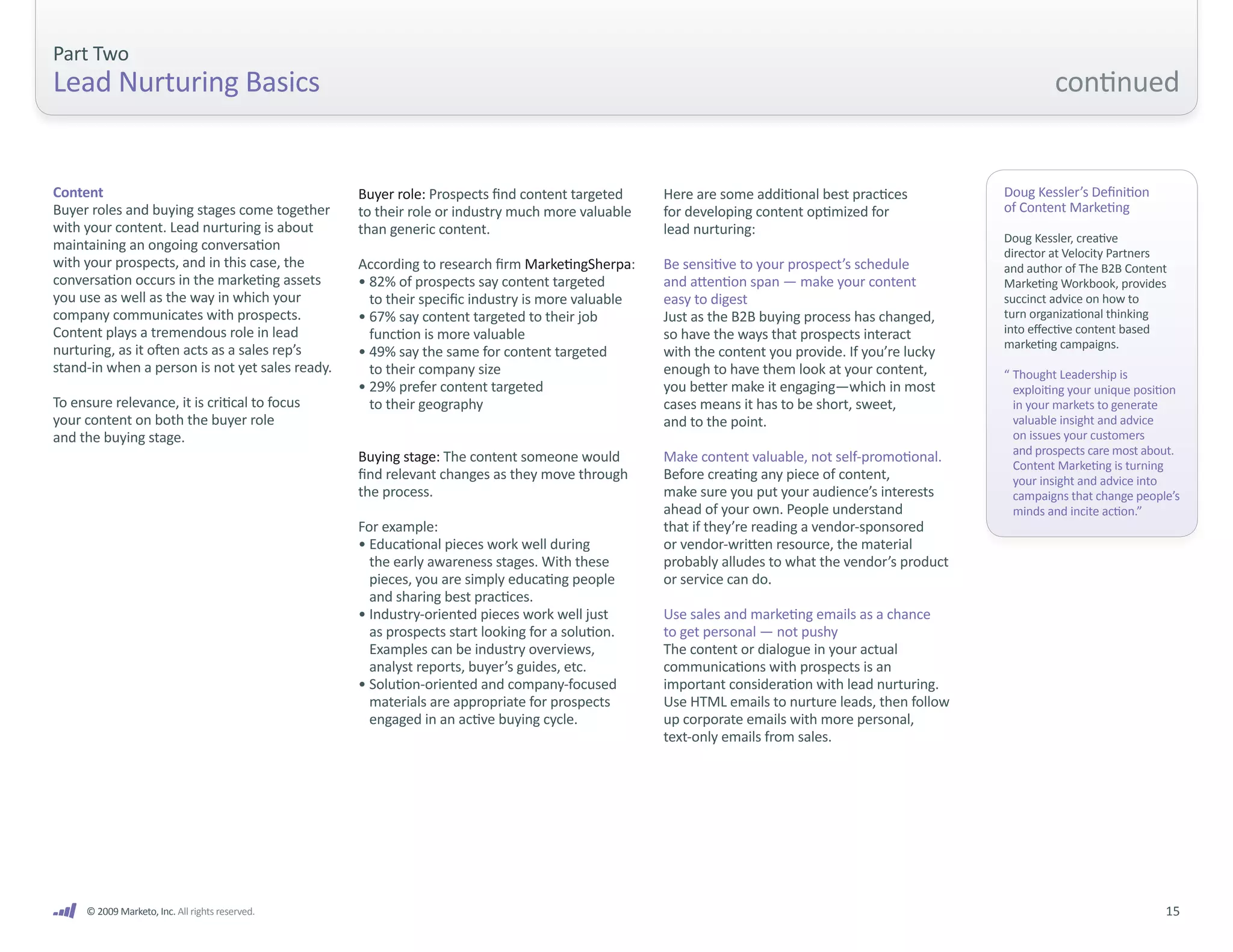 Part Two
Lead Nurturing Basics                                                                                                                                     continued


Content                                          Buyer role: Prospects find content targeted     Here are some additional best practices         Doug Kessler’s Definition
Buyer roles and buying stages come together      to their role or industry much more valuable    for developing content optimized for            of Content Marketing
with your content. Lead nurturing is about       than generic content.                           lead nurturing:
                                                                                                                                                 Doug Kessler, creative
maintaining an ongoing conversation                                                                                                              director at Velocity Partners
with your prospects, and in this case, the       According to research firm MarketingSherpa:     Be sensitive to your prospect’s schedule        and author of The B2B Content
conversation occurs in the marketing assets      • 82% of prospects say content targeted         and attention span — make your content          Marketing Workbook, provides
you use as well as the way in which your           to their specific industry is more valuable   easy to digest                                  succinct advice on how to
company communicates with prospects.             • 67% say content targeted to their job         Just as the B2B buying process has changed,     turn organizational thinking
Content plays a tremendous role in lead            function is more valuable                     so have the ways that prospects interact        into effective content based
nurturing, as it often acts as a sales rep’s                                                                                                     marketing campaigns.
                                                 • 49% say the same for content targeted         with the content you provide. If you’re lucky
stand-in when a person is not yet sales ready.     to their company size                         enough to have them look at your content,       “ Thought Leadership is
                                                 • 29% prefer content targeted                   you better make it engaging—which in most         exploiting your unique position
To ensure relevance, it is critical to focus       to their geography                            cases means it has to be short, sweet,            in your markets to generate
your content on both the buyer role                                                              and to the point.                                 valuable insight and advice
and the buying stage.                                                                                                                              on issues your customers
                                                                                                                                                   and prospects care most about.
                                                 Buying stage: The content someone would         Make content valuable, not self-promotional.
                                                                                                                                                   Content Marketing is turning
                                                 find relevant changes as they move through      Before creating any piece of content,             your insight and advice into
                                                 the process.                                    make sure you put your audience’s interests       campaigns that change people’s
                                                                                                 ahead of your own. People understand              minds and incite action.”
                                                 For example:                                    that if they’re reading a vendor-sponsored
                                                 • Educational pieces work well during           or vendor-written resource, the material
                                                   the early awareness stages. With these        probably alludes to what the vendor’s product
                                                   pieces, you are simply educating people       or service can do.
                                                   and sharing best practices.
                                                 • Industry-oriented pieces work well just       Use sales and marketing emails as a chance
                                                   as prospects start looking for a solution.    to get personal — not pushy
                                                   Examples can be industry overviews,           The content or dialogue in your actual
                                                   analyst reports, buyer’s guides, etc.         communications with prospects is an
                                                 • Solution-oriented and company-focused         important consideration with lead nurturing.
                                                   materials are appropriate for prospects       Use HTML emails to nurture leads, then follow
                                                   engaged in an active buying cycle.            up corporate emails with more personal,
                                                                                                 text-only emails from sales.




     © 2009 Marketo, Inc. All rights reserved.                                                                                                                                 15
 