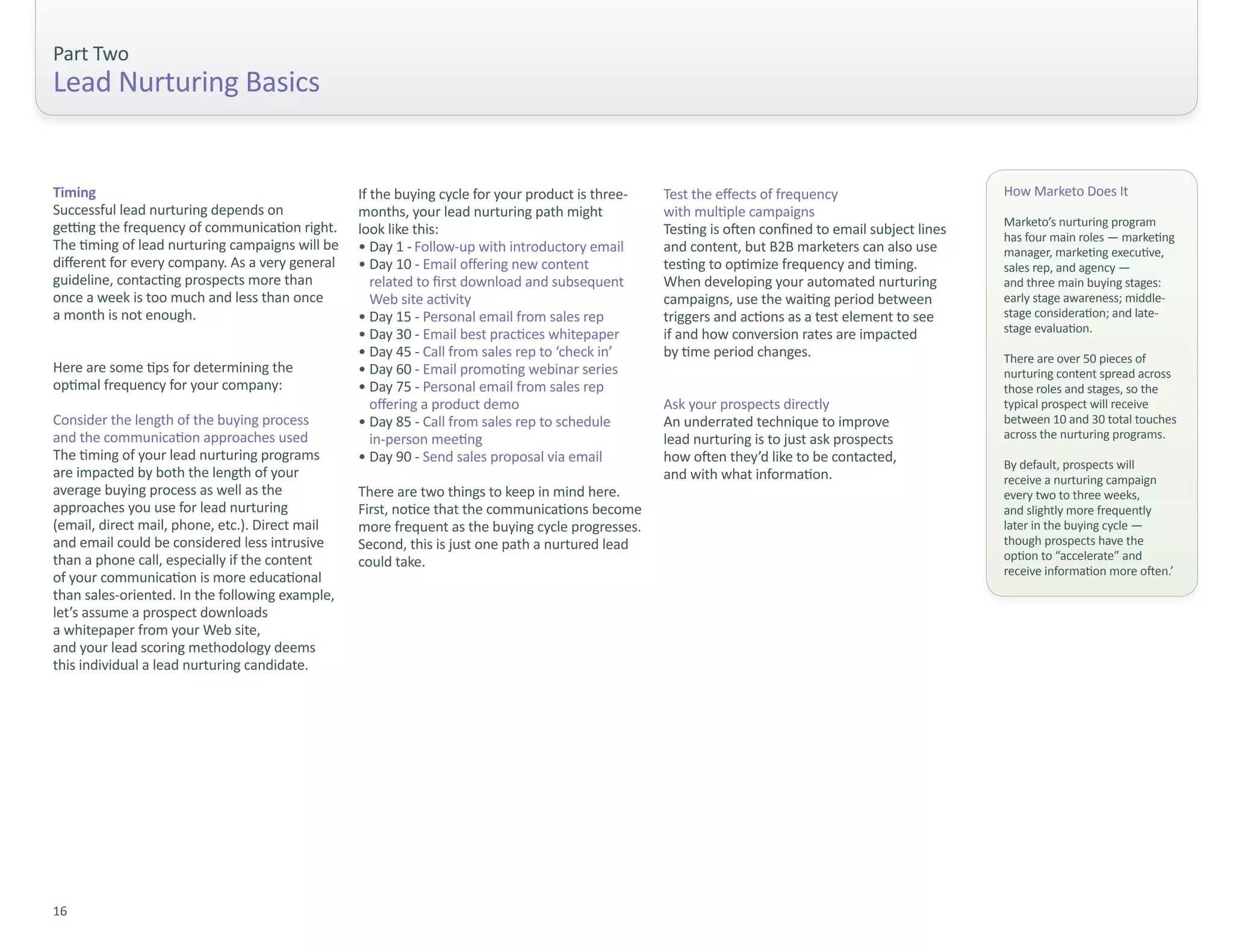 Part Two
Lead Nurturing Basics


Timing                                           If the buying cycle for your product is three-   Test the effects of frequency                      How Marketo Does It
Successful lead nurturing depends on             months, your lead nurturing path might           with multiple campaigns
getting the frequency of communication right.                                                                                                        Marketo’s nurturing program
                                                 look like this:                                  Testing is often confined to email subject lines   has four main roles — marketing
The timing of lead nurturing campaigns will be   • Day 1 - Follow-up with introductory email      and content, but B2B marketers can also use        manager, marketing executive,
different for every company. As a very general   • Day 10 - Email offering new content            testing to optimize frequency and timing.          sales rep, and agency —
guideline, contacting prospects more than           related to first download and subsequent      When developing your automated nurturing           and three main buying stages:
once a week is too much and less than once          Web site activity                             campaigns, use the waiting period between          early stage awareness; middle-
a month is not enough.                           • Day 15 - Personal email from sales rep         triggers and actions as a test element to see      stage consideration; and late-
                                                 • Day 30 - Email best practices whitepaper       if and how conversion rates are impacted           stage evaluation.
                                                 • Day 45 - Call from sales rep to ‘check in’     by time period changes.                            There are over 50 pieces of
Here are some tips for determining the           • Day 60 - Email promoting webinar series                                                           nurturing content spread across
optimal frequency for your company:              • Day 75 - Personal email from sales rep                                                            those roles and stages, so the
                                                    offering a product demo                       Ask your prospects directly                        typical prospect will receive
Consider the length of the buying process        • Day 85 - Call from sales rep to schedule       An underrated technique to improve                 between 10 and 30 total touches
and the communication approaches used               in-person meeting                             lead nurturing is to just ask prospects            across the nurturing programs.
The timing of your lead nurturing programs       • Day 90 - Send sales proposal via email         how often they’d like to be contacted,             By default, prospects will
are impacted by both the length of your                                                           and with what information.                         receive a nurturing campaign
average buying process as well as the            There are two things to keep in mind here.                                                          every two to three weeks,
approaches you use for lead nurturing            First, notice that the communications become                                                        and slightly more frequently
(email, direct mail, phone, etc.). Direct mail   more frequent as the buying cycle progresses.                                                       later in the buying cycle —
and email could be considered less intrusive     Second, this is just one path a nurtured lead                                                       though prospects have the
than a phone call, especially if the content     could take.                                                                                         option to “accelerate” and
                                                                                                                                                     receive information more often.’
of your communication is more educational
than sales-oriented. In the following example,
let’s assume a prospect downloads
a whitepaper from your Web site,
and your lead scoring methodology deems
this individual a lead nurturing candidate.




16
 
