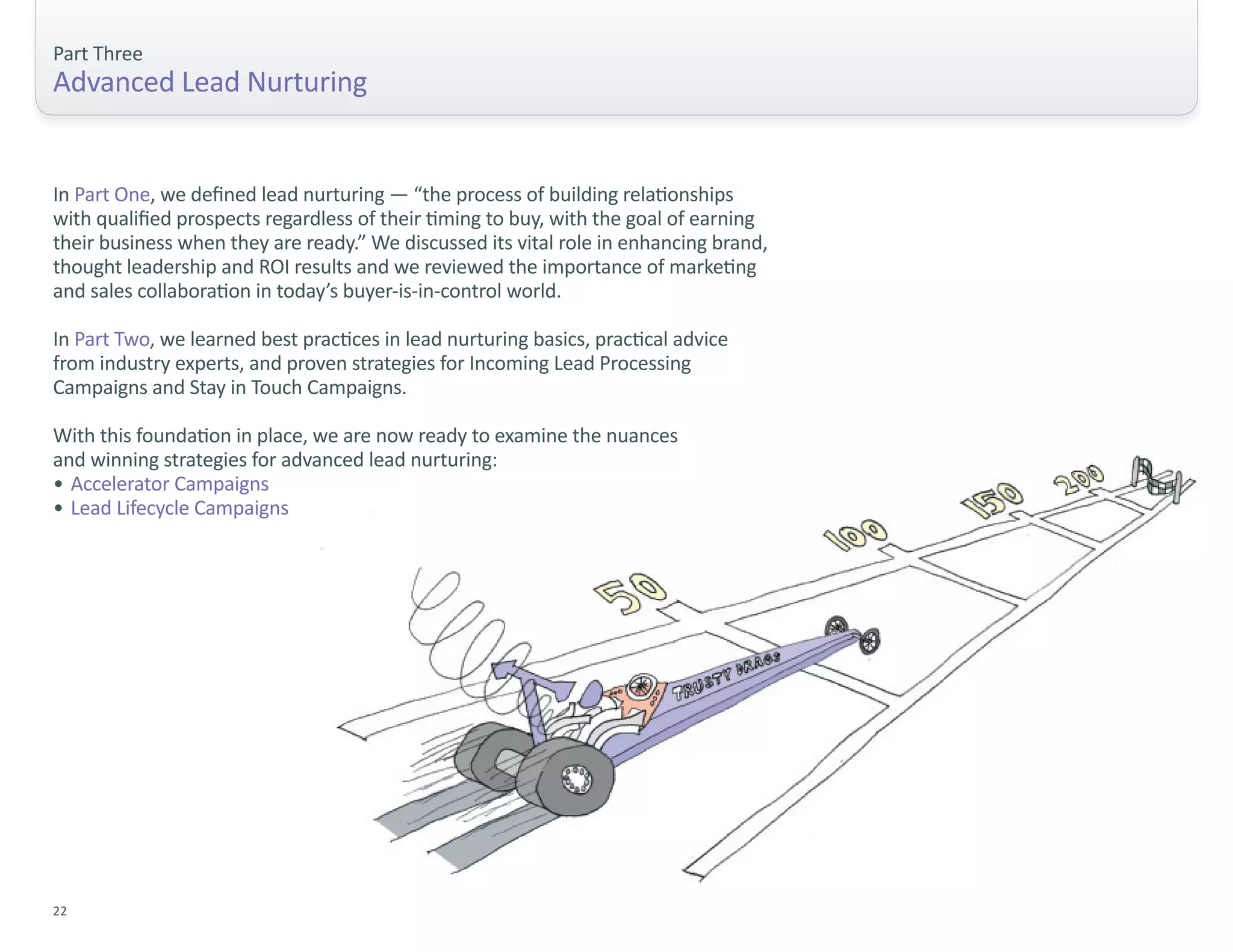 Part Three
Advanced Lead Nurturing


In Part One, we defined lead nurturing — “the process of building relationships
with qualified prospects regardless of their timing to buy, with the goal of earning
their business when they are ready.” We discussed its vital role in enhancing brand,
thought leadership and ROI results and we reviewed the importance of marketing
and sales collaboration in today’s buyer-is-in-control world.

In Part Two, we learned best practices in lead nurturing basics, practical advice
from industry experts, and proven strategies for Incoming Lead Processing
Campaigns and Stay in Touch Campaigns.

With this foundation in place, we are now ready to examine the nuances
and winning strategies for advanced lead nurturing:
• Accelerator Campaigns
• Lead Lifecycle Campaigns




22
 