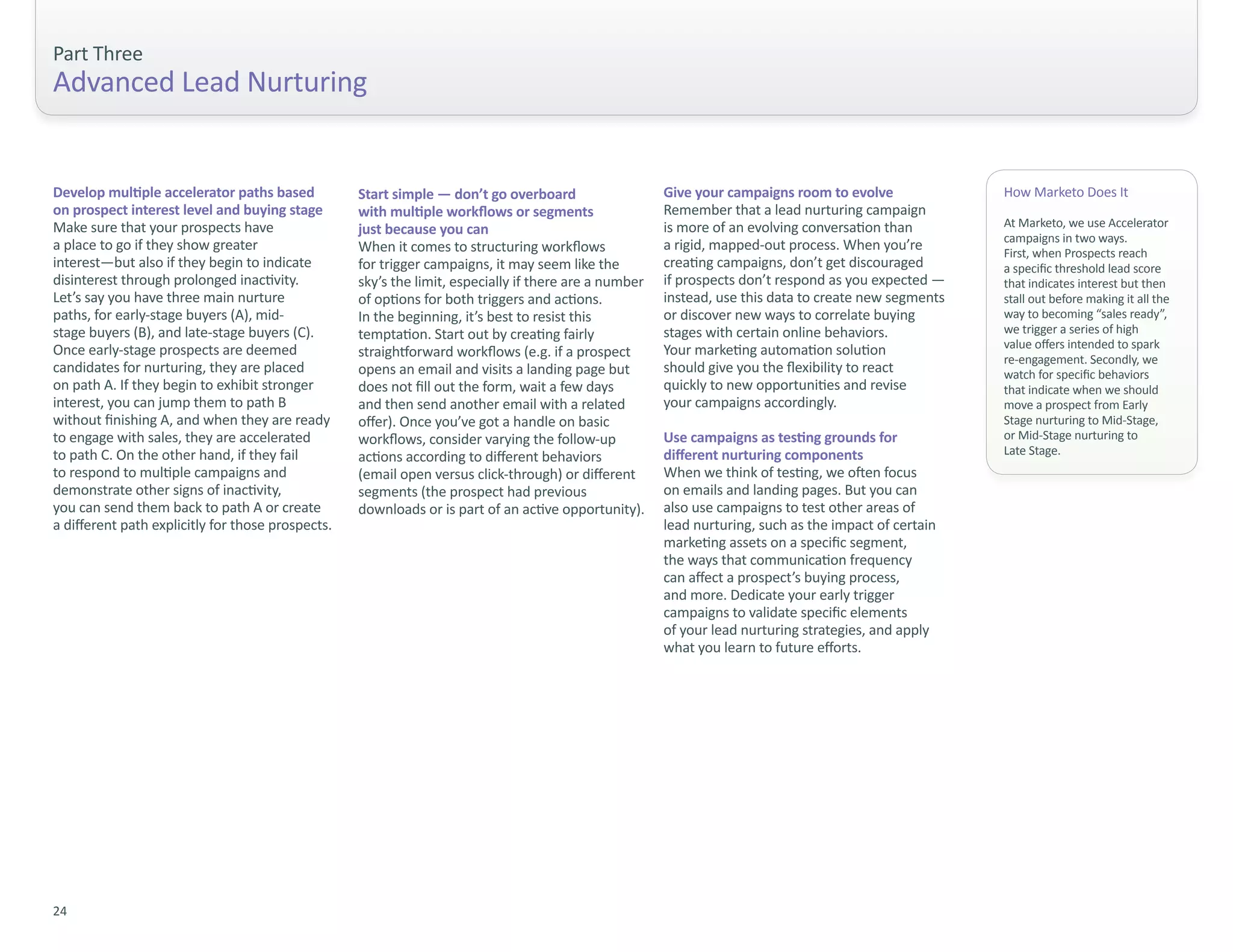 Part Three
Advanced Lead Nurturing


Develop multiple accelerator paths based           Start simple — don’t go overboard                   Give your campaigns room to evolve              How Marketo Does It
on prospect interest level and buying stage        with multiple workflows or segments                 Remember that a lead nurturing campaign
Make sure that your prospects have                                                                     is more of an evolving conversation than        At Marketo, we use Accelerator
                                                   just because you can
                                                                                                                                                       campaigns in two ways.
a place to go if they show greater                 When it comes to structuring workflows              a rigid, mapped-out process. When you’re        First, when Prospects reach
interest—but also if they begin to indicate        for trigger campaigns, it may seem like the         creating campaigns, don’t get discouraged       a specific threshold lead score
disinterest through prolonged inactivity.          sky’s the limit, especially if there are a number   if prospects don’t respond as you expected —    that indicates interest but then
Let’s say you have three main nurture              of options for both triggers and actions.           instead, use this data to create new segments   stall out before making it all the
paths, for early-stage buyers (A), mid-            In the beginning, it’s best to resist this          or discover new ways to correlate buying        way to becoming “sales ready”,
stage buyers (B), and late-stage buyers (C).       temptation. Start out by creating fairly            stages with certain online behaviors.           we trigger a series of high
Once early-stage prospects are deemed                                                                  Your marketing automation solution              value offers intended to spark
                                                   straightforward workflows (e.g. if a prospect                                                       re-engagement. Secondly, we
candidates for nurturing, they are placed          opens an email and visits a landing page but        should give you the flexibility to react        watch for specific behaviors
on path A. If they begin to exhibit stronger       does not fill out the form, wait a few days         quickly to new opportunities and revise         that indicate when we should
interest, you can jump them to path B              and then send another email with a related          your campaigns accordingly.                     move a prospect from Early
without finishing A, and when they are ready       offer). Once you’ve got a handle on basic                                                           Stage nurturing to Mid-Stage,
to engage with sales, they are accelerated         workflows, consider varying the follow-up           Use campaigns as testing grounds for            or Mid-Stage nurturing to
to path C. On the other hand, if they fail                                                             different nurturing components                  Late Stage.
                                                   actions according to different behaviors
to respond to multiple campaigns and               (email open versus click-through) or different      When we think of testing, we often focus
demonstrate other signs of inactivity,             segments (the prospect had previous                 on emails and landing pages. But you can
you can send them back to path A or create         downloads or is part of an active opportunity).     also use campaigns to test other areas of
a different path explicitly for those prospects.                                                       lead nurturing, such as the impact of certain
                                                                                                       marketing assets on a specific segment,
                                                                                                       the ways that communication frequency
                                                                                                       can affect a prospect’s buying process,
                                                                                                       and more. Dedicate your early trigger
                                                                                                       campaigns to validate specific elements
                                                                                                       of your lead nurturing strategies, and apply
                                                                                                       what you learn to future efforts.




24
 