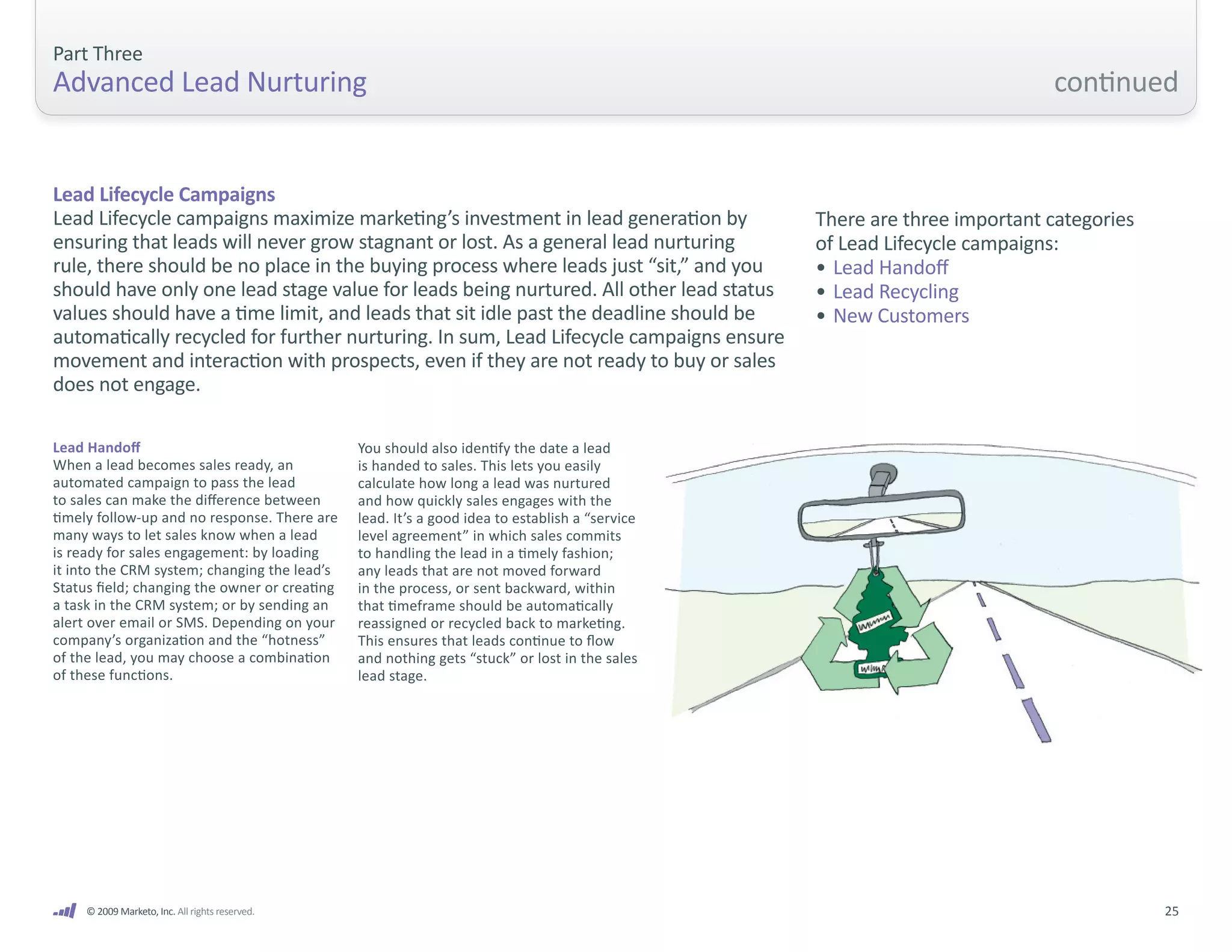 Part Three
Advanced Lead Nurturing                                                                                                     continued


Lead Lifecycle Campaigns
Lead Lifecycle campaigns maximize marketing’s investment in lead generation by                    There are three important categories
ensuring that leads will never grow stagnant or lost. As a general lead nurturing                 of Lead Lifecycle campaigns:
rule, there should be no place in the buying process where leads just “sit,” and you              • Lead Handoff
should have only one lead stage value for leads being nurtured. All other lead status             • Lead Recycling
values should have a time limit, and leads that sit idle past the deadline should be              • New Customers
automatically recycled for further nurturing. In sum, Lead Lifecycle campaigns ensure
movement and interaction with prospects, even if they are not ready to buy or sales
does not engage.

Lead Handoff                                     You should also identify the date a lead
When a lead becomes sales ready, an              is handed to sales. This lets you easily
automated campaign to pass the lead              calculate how long a lead was nurtured
to sales can make the difference between         and how quickly sales engages with the
timely follow-up and no response. There are      lead. It’s a good idea to establish a “service
many ways to let sales know when a lead          level agreement” in which sales commits
is ready for sales engagement: by loading        to handling the lead in a timely fashion;
it into the CRM system; changing the lead’s      any leads that are not moved forward
Status field; changing the owner or creating     in the process, or sent backward, within
a task in the CRM system; or by sending an       that timeframe should be automatically
alert over email or SMS. Depending on your       reassigned or recycled back to marketing.
company’s organization and the “hotness”         This ensures that leads continue to flow
of the lead, you may choose a combination        and nothing gets “stuck” or lost in the sales
of these functions.                              lead stage.




     © 2009 Marketo, Inc. All rights reserved.                                                                                           25
 