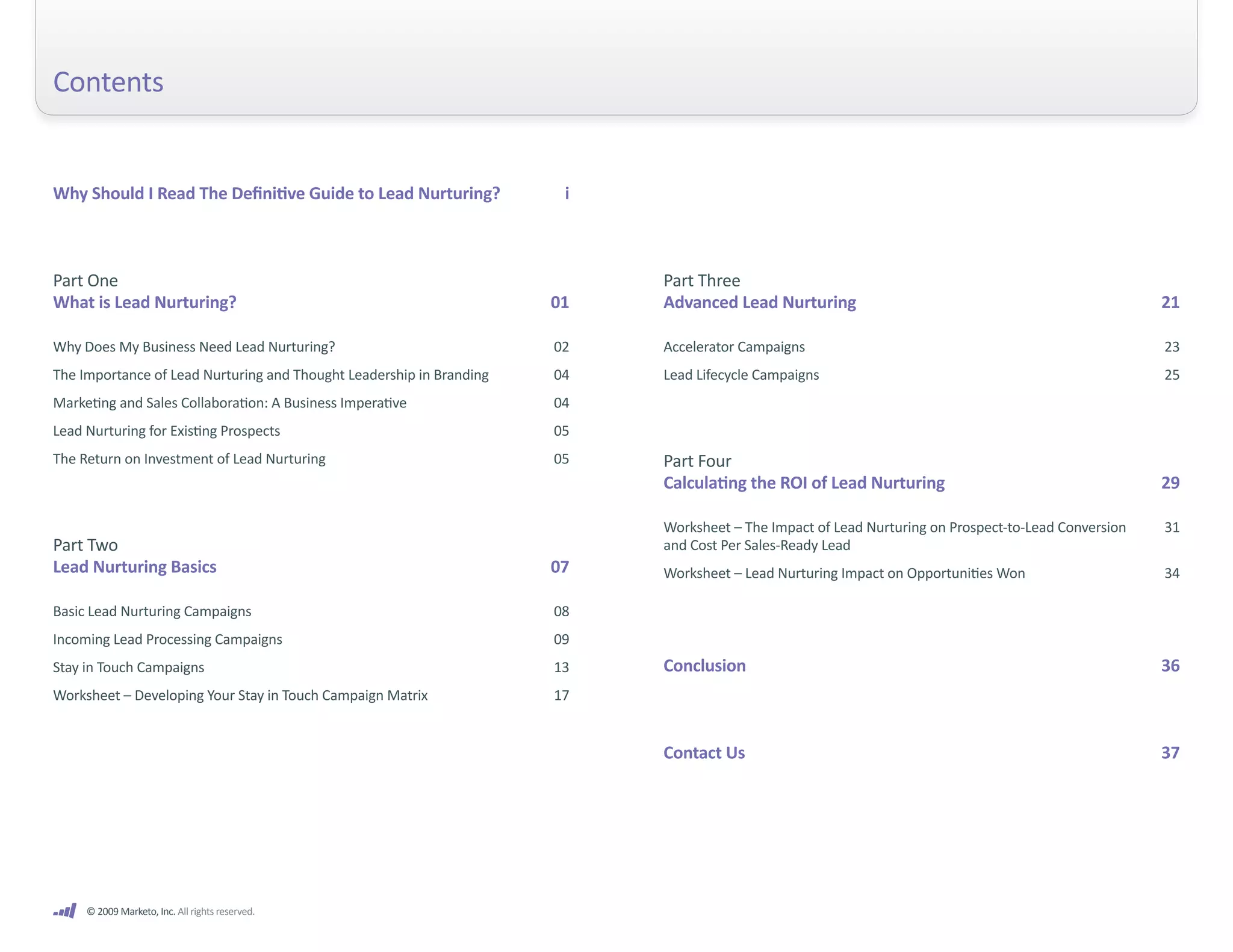 Contents


Why Should I Read The Definitive Guide to Lead Nurturing?              i



Part One                                                                   Part Three
What is Lead Nurturing?                                               01   Advanced Lead Nurturing                                                   21

Why Does My Business Need Lead Nurturing?                             02   Accelerator Campaigns                                                     23
The Importance of Lead Nurturing and Thought Leadership in Branding   04   Lead Lifecycle Campaigns                                                  25
Marketing and Sales Collaboration: A Business Imperative              04
Lead Nurturing for Existing Prospects                                 05
The Return on Investment of Lead Nurturing                            05   Part Four
                                                                           Calculating the ROI of Lead Nurturing                                     29

                                                                           Worksheet – The Impact of Lead Nurturing on Prospect-to-Lead Conversion   31
Part Two                                                                   and Cost Per Sales-Ready Lead
Lead Nurturing Basics                                                 07   Worksheet – Lead Nurturing Impact on Opportunities Won                    34

Basic Lead Nurturing Campaigns                                        08
Incoming Lead Processing Campaigns                                    09
Stay in Touch Campaigns                                               13   Conclusion                                                                36
Worksheet – Developing Your Stay in Touch Campaign Matrix             17


                                                                           Contact Us                                                                37




     © 2009 Marketo, Inc. All rights reserved.
 
