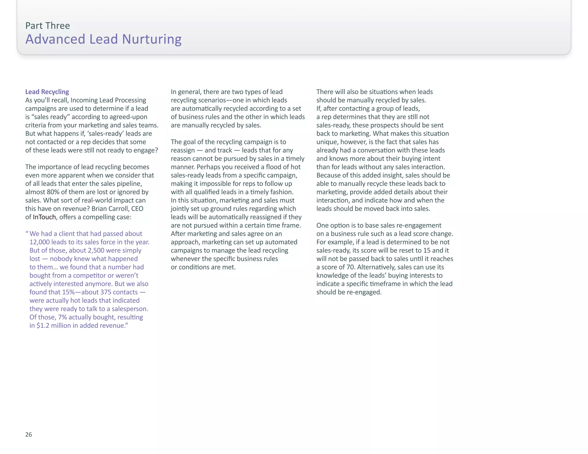 Part Three
Advanced Lead Nurturing


Lead Recycling                                   In general, there are two types of lead          There will also be situations when leads
As you’ll recall, Incoming Lead Processing       recycling scenarios—one in which leads           should be manually recycled by sales.
campaigns are used to determine if a lead        are automatically recycled according to a set    If, after contacting a group of leads,
is “sales ready” according to agreed-upon        of business rules and the other in which leads   a rep determines that they are still not
criteria from your marketing and sales teams.    are manually recycled by sales.                  sales-ready, these prospects should be sent
But what happens if, ‘sales-ready’ leads are                                                      back to marketing. What makes this situation
not contacted or a rep decides that some         The goal of the recycling campaign is to         unique, however, is the fact that sales has
of these leads were still not ready to engage?   reassign — and track — leads that for any        already had a conversation with these leads
                                                 reason cannot be pursued by sales in a timely    and knows more about their buying intent
The importance of lead recycling becomes         manner. Perhaps you received a flood of hot      than for leads without any sales interaction.
even more apparent when we consider that         sales-ready leads from a specific campaign,      Because of this added insight, sales should be
of all leads that enter the sales pipeline,      making it impossible for reps to follow up       able to manually recycle these leads back to
almost 80% of them are lost or ignored by        with all qualified leads in a timely fashion.    marketing, provide added details about their
sales. What sort of real-world impact can        In this situation, marketing and sales must      interaction, and indicate how and when the
this have on revenue? Brian Carroll, CEO         jointly set up ground rules regarding which      leads should be moved back into sales.
of InTouch, offers a compelling case:            leads will be automatically reassigned if they
                                                 are not pursued within a certain time frame.     One option is to base sales re-engagement
“ We had a client that had passed about          After marketing and sales agree on an            on a business rule such as a lead score change.
  12,000 leads to its sales force in the year.   approach, marketing can set up automated         For example, if a lead is determined to be not
  But of those, about 2,500 were simply          campaigns to manage the lead recycling           sales-ready, its score will be reset to 15 and it
  lost — nobody knew what happened               whenever the specific business rules             will not be passed back to sales until it reaches
  to them… we found that a number had            or conditions are met.                           a score of 70. Alternatively, sales can use its
  bought from a competitor or weren’t                                                             knowledge of the leads’ buying interests to
  actively interested anymore. But we also                                                        indicate a specific timeframe in which the lead
  found that 15%—about 375 contacts —                                                             should be re-engaged.
  were actually hot leads that indicated
  they were ready to talk to a salesperson.
  Of those, 7% actually bought, resulting
  in $1.2 million in added revenue.”




26
 