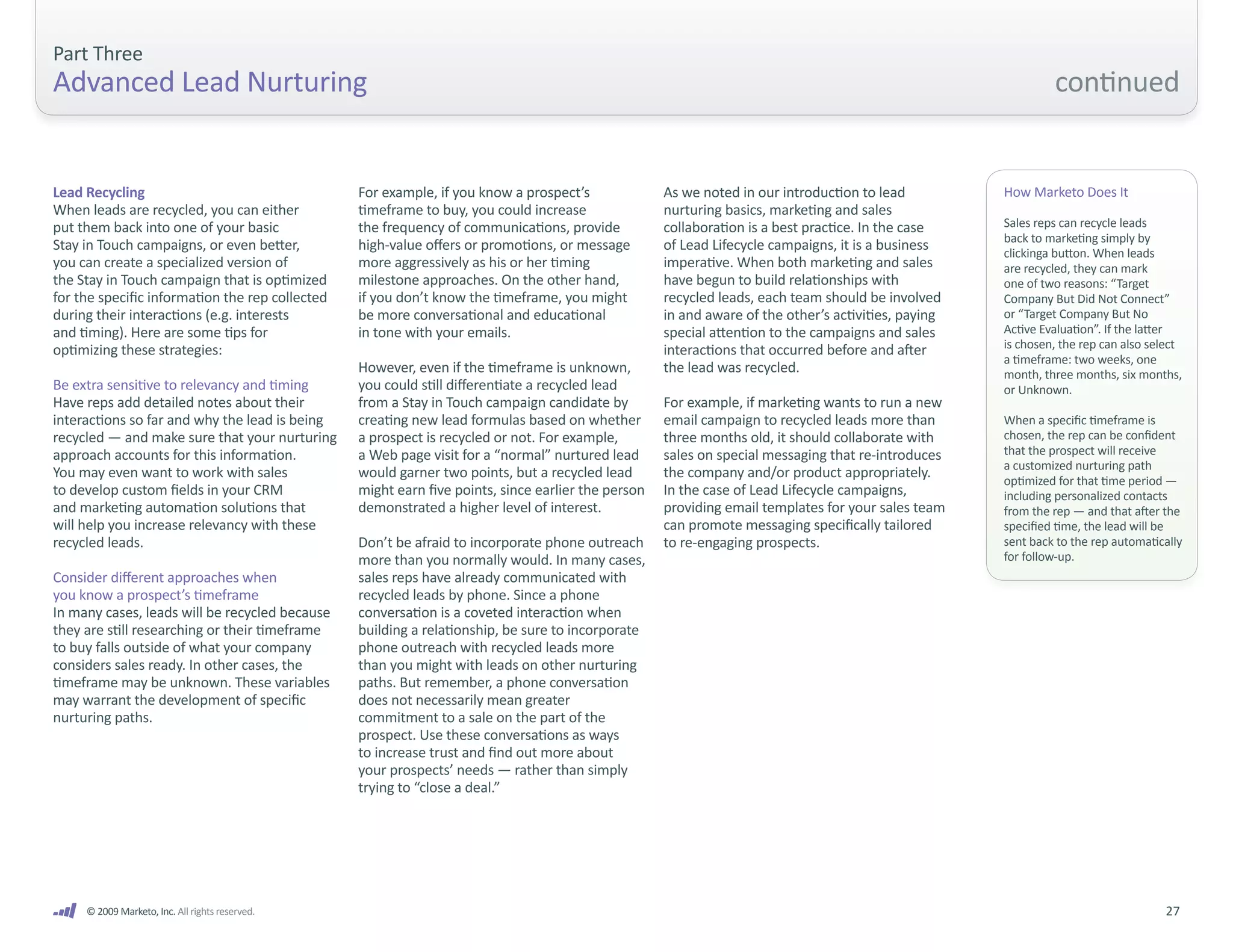 Part Three
Advanced Lead Nurturing                                                                                                                                       continued


Lead Recycling                                   For example, if you know a prospect’s              As we noted in our introduction to lead          How Marketo Does It
When leads are recycled, you can either          timeframe to buy, you could increase               nurturing basics, marketing and sales
put them back into one of your basic             the frequency of communications, provide           collaboration is a best practice. In the case    Sales reps can recycle leads
                                                                                                                                                     back to marketing simply by
Stay in Touch campaigns, or even better,         high-value offers or promotions, or message        of Lead Lifecycle campaigns, it is a business    clickinga button. When leads
you can create a specialized version of          more aggressively as his or her timing             imperative. When both marketing and sales        are recycled, they can mark
the Stay in Touch campaign that is optimized     milestone approaches. On the other hand,           have begun to build relationships with           one of two reasons: “Target
for the specific information the rep collected   if you don’t know the timeframe, you might         recycled leads, each team should be involved     Company But Did Not Connect”
during their interactions (e.g. interests        be more conversational and educational             in and aware of the other’s activities, paying   or “Target Company But No
and timing). Here are some tips for              in tone with your emails.                          special attention to the campaigns and sales     Active Evaluation”. If the latter
optimizing these strategies:                                                                        interactions that occurred before and after      is chosen, the rep can also select
                                                                                                                                                     a timeframe: two weeks, one
                                                 However, even if the timeframe is unknown,         the lead was recycled.                           month, three months, six months,
Be extra sensitive to relevancy and timing       you could still differentiate a recycled lead                                                       or Unknown.
Have reps add detailed notes about their         from a Stay in Touch campaign candidate by         For example, if marketing wants to run a new
interactions so far and why the lead is being    creating new lead formulas based on whether        email campaign to recycled leads more than       When a specific timeframe is
recycled — and make sure that your nurturing     a prospect is recycled or not. For example,        three months old, it should collaborate with     chosen, the rep can be confident
approach accounts for this information.          a Web page visit for a “normal” nurtured lead      sales on special messaging that re-introduces    that the prospect will receive
                                                                                                                                                     a customized nurturing path
You may even want to work with sales             would garner two points, but a recycled lead       the company and/or product appropriately.        optimized for that time period —
to develop custom fields in your CRM             might earn five points, since earlier the person   In the case of Lead Lifecycle campaigns,         including personalized contacts
and marketing automation solutions that          demonstrated a higher level of interest.           providing email templates for your sales team    from the rep — and that after the
will help you increase relevancy with these                                                         can promote messaging specifically tailored      specified time, the lead will be
recycled leads.                                  Don’t be afraid to incorporate phone outreach      to re-engaging prospects.                        sent back to the rep automatically
                                                 more than you normally would. In many cases,                                                        for follow-up.
Consider different approaches when               sales reps have already communicated with
you know a prospect’s timeframe                  recycled leads by phone. Since a phone
In many cases, leads will be recycled because    conversation is a coveted interaction when
they are still researching or their timeframe    building a relationship, be sure to incorporate
to buy falls outside of what your company        phone outreach with recycled leads more
considers sales ready. In other cases, the       than you might with leads on other nurturing
timeframe may be unknown. These variables        paths. But remember, a phone conversation
may warrant the development of specific          does not necessarily mean greater
nurturing paths.                                 commitment to a sale on the part of the
                                                 prospect. Use these conversations as ways
                                                 to increase trust and find out more about
                                                 your prospects’ needs — rather than simply
                                                 trying to “close a deal.”




     © 2009 Marketo, Inc. All rights reserved.                                                                                                                                     27
 