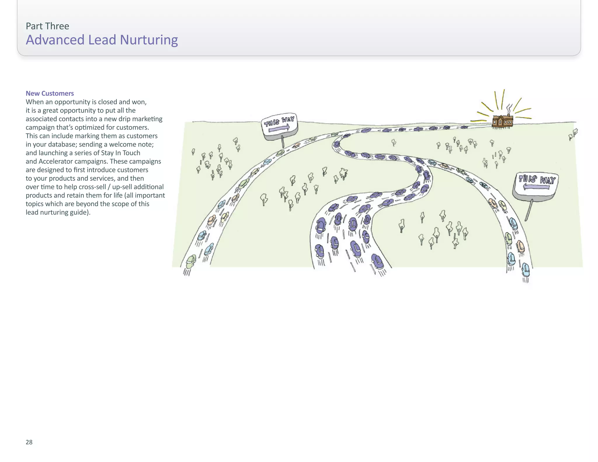 Part Three
Advanced Lead Nurturing


New Customers
When an opportunity is closed and won,
it is a great opportunity to put all the
associated contacts into a new drip marketing
campaign that’s optimized for customers.
This can include marking them as customers
in your database; sending a welcome note;
and launching a series of Stay In Touch
and Accelerator campaigns. These campaigns
are designed to first introduce customers
to your products and services, and then
over time to help cross-sell / up-sell additional
products and retain them for life (all important
topics which are beyond the scope of this
lead nurturing guide).




28
 