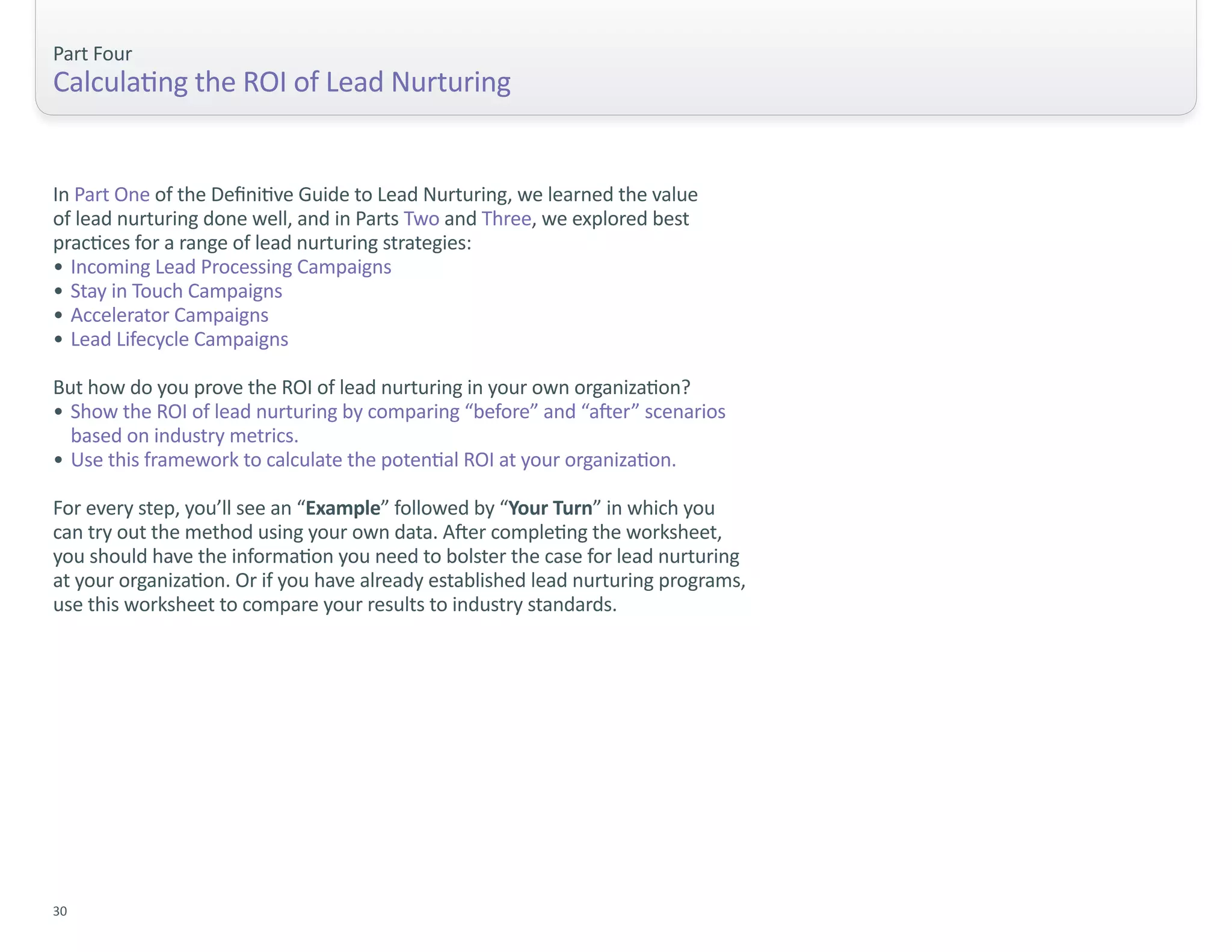 Part Four
Calculating the ROI of Lead Nurturing


In Part One of the Definitive Guide to Lead Nurturing, we learned the value
of lead nurturing done well, and in Parts Two and Three, we explored best
practices for a range of lead nurturing strategies:
• Incoming Lead Processing Campaigns
• Stay in Touch Campaigns
• Accelerator Campaigns
• Lead Lifecycle Campaigns

But how do you prove the ROI of lead nurturing in your own organization?
• Show the ROI of lead nurturing by comparing “before” and “after” scenarios
  based on industry metrics.
• Use this framework to calculate the potential ROI at your organization.

For every step, you’ll see an “Example” followed by “Your Turn” in which you
can try out the method using your own data. After completing the worksheet,
you should have the information you need to bolster the case for lead nurturing
at your organization. Or if you have already established lead nurturing programs,
use this worksheet to compare your results to industry standards.




30
 