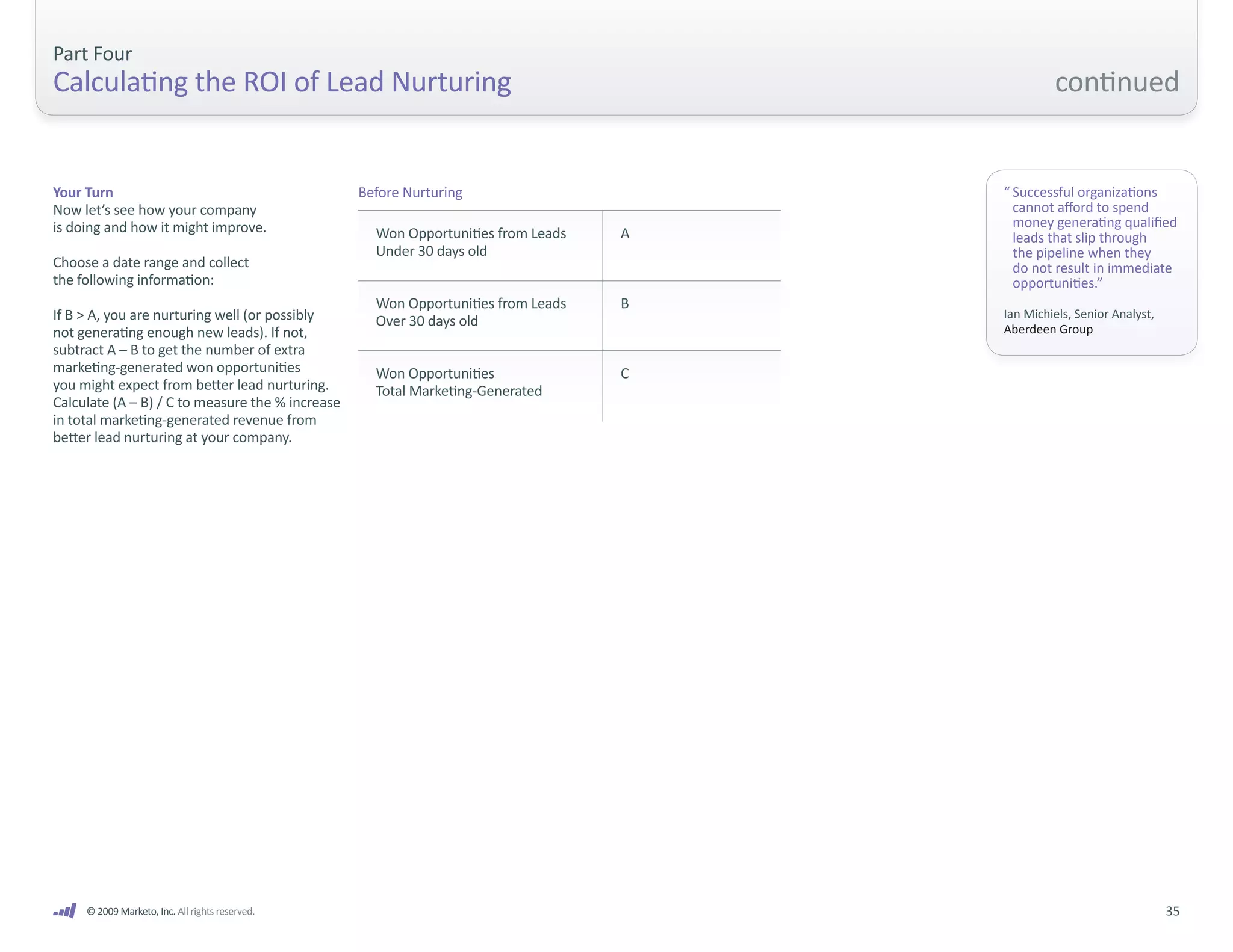 Part Four
Calculating the ROI of Lead Nurturing                                                           continued


Your Turn                                         Before Nurturing                     “ Successful organizations
Now let’s see how your company                                                           cannot afford to spend
is doing and how it might improve.                                                       money generating qualified
                                                    Won Opportunities from Leads   A     leads that slip through
                                                    Under 30 days old                    the pipeline when they
Choose a date range and collect                                                          do not result in immediate
the following information:                                                               opportunities.”
                                                    Won Opportunities from Leads   B
If B > A, you are nurturing well (or possibly       Over 30 days old                   Ian Michiels, Senior Analyst,
not generating enough new leads). If not,                                              Aberdeen Group
subtract A – B to get the number of extra
marketing-generated won opportunities               Won Opportunities              C
you might expect from better lead nurturing.        Total Marketing-Generated
Calculate (A – B) / C to measure the % increase
in total marketing-generated revenue from
better lead nurturing at your company.




     © 2009 Marketo, Inc. All rights reserved.                                                                         35
 