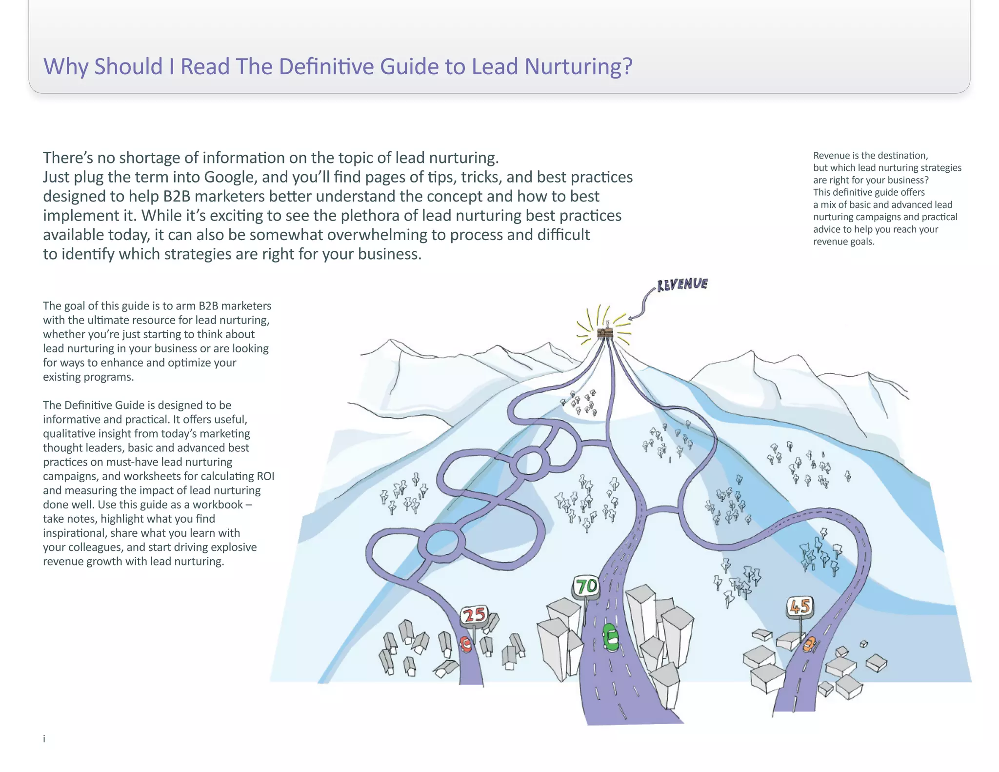 Why Should I Read The Definitive Guide to Lead Nurturing?


There’s no shortage of information on the topic of lead nurturing.                          Revenue is the destination,
                                                                                            but which lead nurturing strategies
Just plug the term into Google, and you’ll find pages of tips, tricks, and best practices   are right for your business?
designed to help B2B marketers better understand the concept and how to best                This definitive guide offers
                                                                                            a mix of basic and advanced lead
implement it. While it’s exciting to see the plethora of lead nurturing best practices      nurturing campaigns and practical
                                                                                            advice to help you reach your
available today, it can also be somewhat overwhelming to process and difficult              revenue goals.
to identify which strategies are right for your business.

The goal of this guide is to arm B2B marketers
with the ultimate resource for lead nurturing,
whether you’re just starting to think about
lead nurturing in your business or are looking
for ways to enhance and optimize your
existing programs.

The Definitive Guide is designed to be
informative and practical. It offers useful,
qualitative insight from today’s marketing
thought leaders, basic and advanced best
practices on must-have lead nurturing
campaigns, and worksheets for calculating ROI
and measuring the impact of lead nurturing
done well. Use this guide as a workbook –
take notes, highlight what you find
inspirational, share what you learn with
your colleagues, and start driving explosive
revenue growth with lead nurturing.




i
 