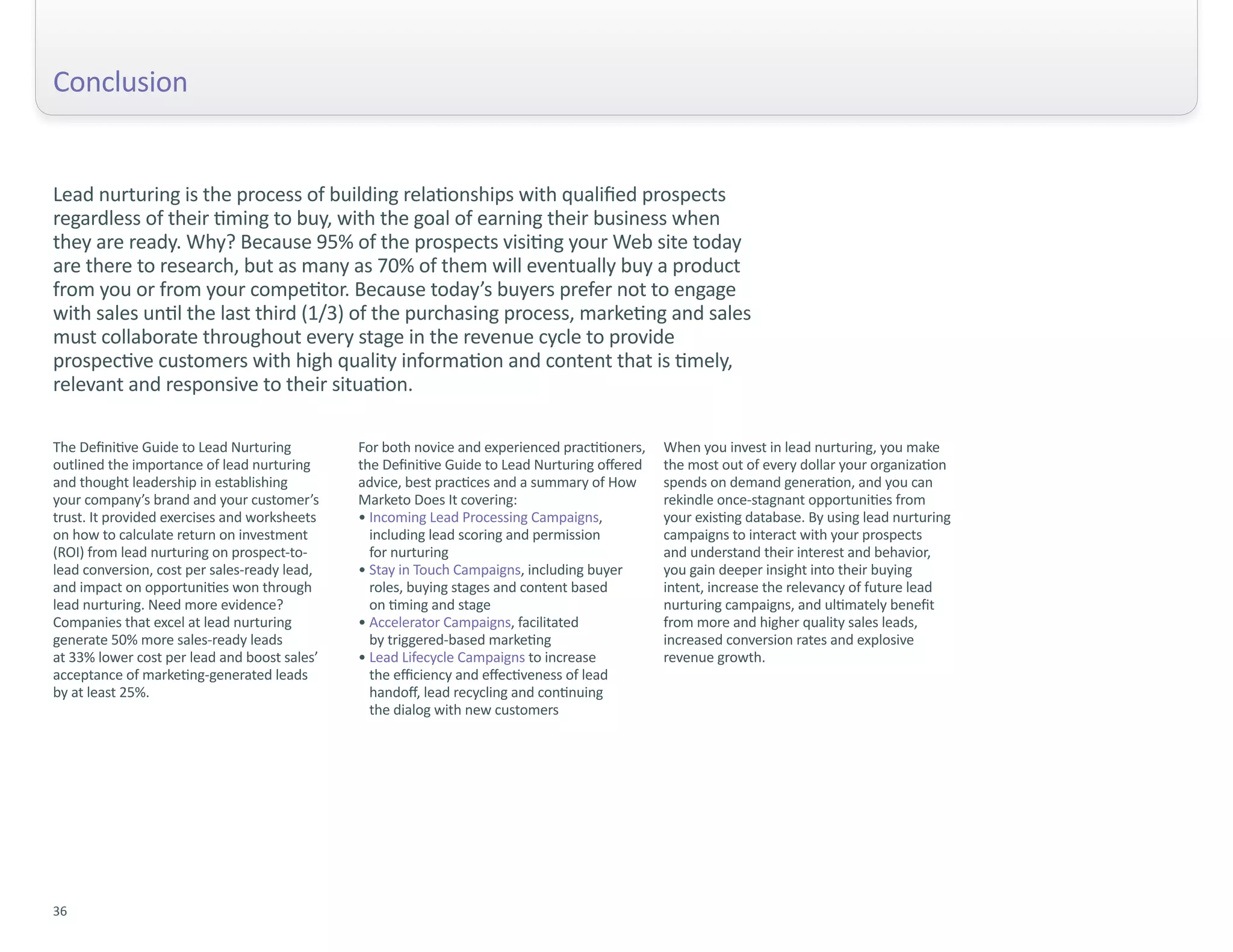 Conclusion


Lead nurturing is the process of building relationships with qualified prospects
regardless of their timing to buy, with the goal of earning their business when
they are ready. Why? Because 95% of the prospects visiting your Web site today
are there to research, but as many as 70% of them will eventually buy a product
from you or from your competitor. Because today’s buyers prefer not to engage
with sales until the last third (1/3) of the purchasing process, marketing and sales
must collaborate throughout every stage in the revenue cycle to provide
prospective customers with high quality information and content that is timely,
relevant and responsive to their situation.

The Definitive Guide to Lead Nurturing        For both novice and experienced practitioners,   When you invest in lead nurturing, you make
outlined the importance of lead nurturing     the Definitive Guide to Lead Nurturing offered   the most out of every dollar your organization
and thought leadership in establishing        advice, best practices and a summary of How      spends on demand generation, and you can
your company’s brand and your customer’s      Marketo Does It covering:                        rekindle once-stagnant opportunities from
trust. It provided exercises and worksheets   • Incoming Lead Processing Campaigns,            your existing database. By using lead nurturing
on how to calculate return on investment        including lead scoring and permission          campaigns to interact with your prospects
(ROI) from lead nurturing on prospect-to-       for nurturing                                  and understand their interest and behavior,
lead conversion, cost per sales-ready lead,   • Stay in Touch Campaigns, including buyer       you gain deeper insight into their buying
and impact on opportunities won through         roles, buying stages and content based         intent, increase the relevancy of future lead
lead nurturing. Need more evidence?             on timing and stage                            nurturing campaigns, and ultimately benefit
Companies that excel at lead nurturing        • Accelerator Campaigns, facilitated             from more and higher quality sales leads,
generate 50% more sales-ready leads             by triggered-based marketing                   increased conversion rates and explosive
at 33% lower cost per lead and boost sales’   • Lead Lifecycle Campaigns to increase           revenue growth.
acceptance of marketing-generated leads         the efficiency and effectiveness of lead
by at least 25%.                                handoff, lead recycling and continuing
                                                the dialog with new customers




36
 