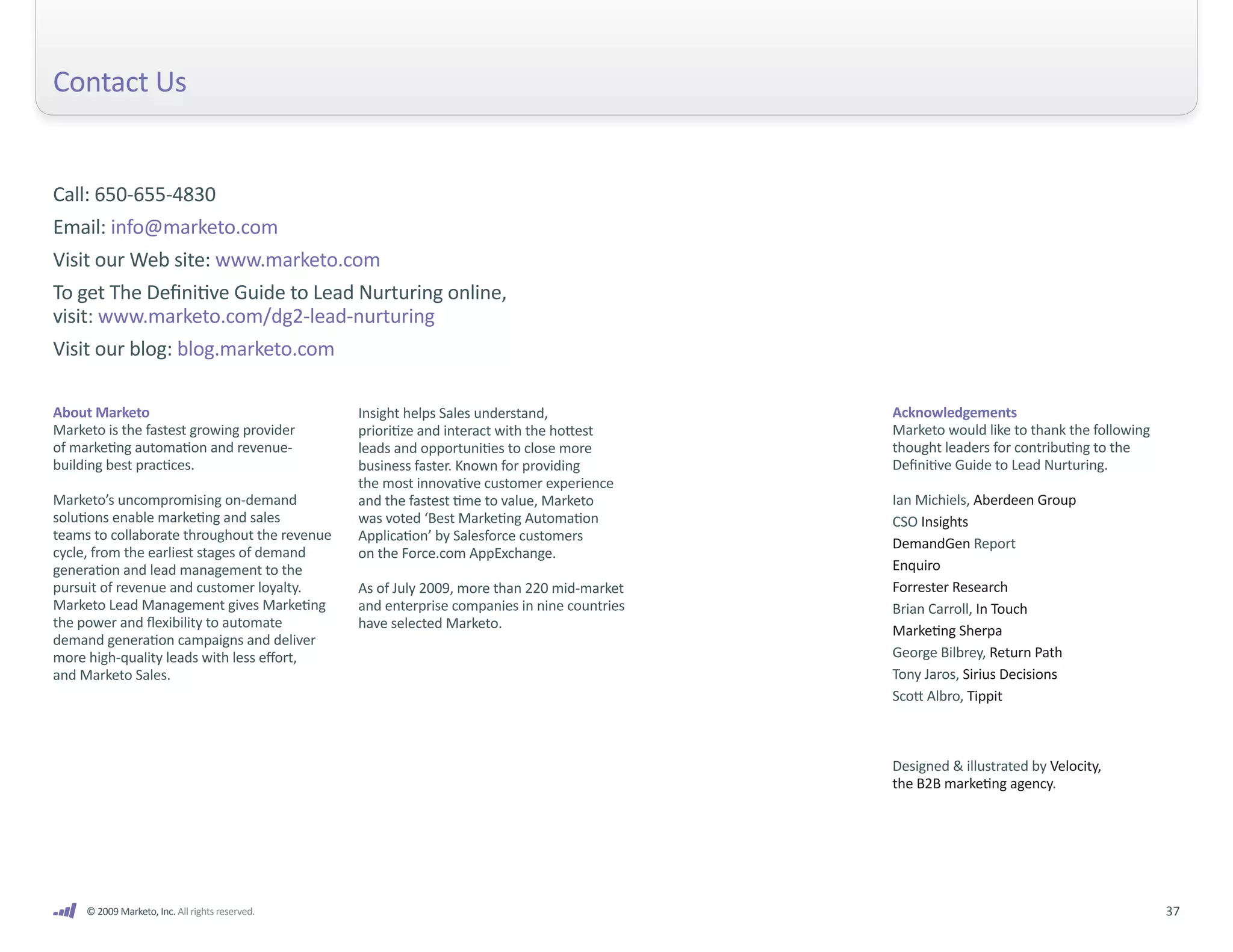 Contact Us


Call: 650-655-4830
Email: info@marketo.com
Visit our Web site: www.marketo.com
To get The Definitive Guide to Lead Nurturing online,
visit: www.marketo.com/dg2-lead-nurturing
Visit our blog: blog.marketo.com

About Marketo                                    Insight helps Sales understand,              Acknowledgements
Marketo is the fastest growing provider          prioritize and interact with the hottest     Marketo would like to thank the following
of marketing automation and revenue-             leads and opportunities to close more        thought leaders for contributing to the
building best practices.                         business faster. Known for providing         Definitive Guide to Lead Nurturing.
                                                 the most innovative customer experience
Marketo’s uncompromising on-demand               and the fastest time to value, Marketo       Ian Michiels, Aberdeen Group
solutions enable marketing and sales             was voted ‘Best Marketing Automation         CSO Insights
teams to collaborate throughout the revenue      Application’ by Salesforce customers
                                                                                              DemandGen Report
cycle, from the earliest stages of demand        on the Force.com AppExchange.
generation and lead management to the                                                         Enquiro
pursuit of revenue and customer loyalty.         As of July 2009, more than 220 mid-market    Forrester Research
Marketo Lead Management gives Marketing          and enterprise companies in nine countries   Brian Carroll, In Touch
the power and flexibility to automate            have selected Marketo.                       Marketing Sherpa
demand generation campaigns and deliver
more high-quality leads with less effort,                                                     George Bilbrey, Return Path
and Marketo Sales.                                                                            Tony Jaros, Sirius Decisions
                                                                                              Scott Albro, Tippit



                                                                                              Designed & illustrated by Velocity,
                                                                                              the B2B marketing agency.




     © 2009 Marketo, Inc. All rights reserved.                                                                                            37
 