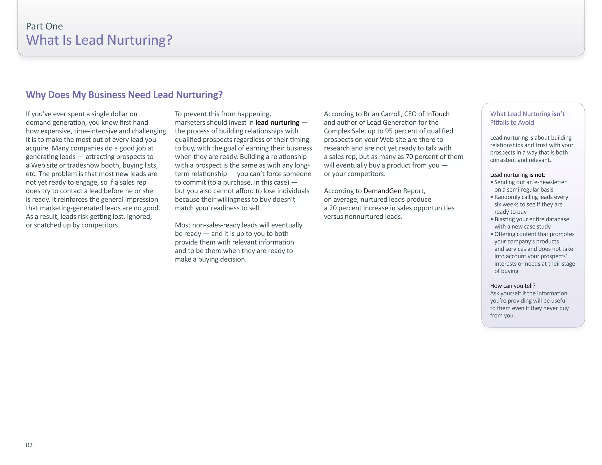 Part One
What Is Lead Nurturing?


Why Does My Business Need Lead Nurturing?
If you’ve ever spent a single dollar on          To prevent this from happening,                   According to Brian Carroll, CEO of InTouch       What Lead Nurturing isn’t –
demand generation, you know first hand           marketers should invest in lead nurturing —       and author of Lead Generation for the            Pitfalls to Avoid
how expensive, time-intensive and challenging    the process of building relationships with        Complex Sale, up to 95 percent of qualified
it is to make the most out of every lead you     qualified prospects regardless of their timing    prospects on your Web site are there to          Lead nurturing is about building
                                                                                                                                                    relationships and trust with your
acquire. Many companies do a good job at         to buy, with the goal of earning their business   research and are not yet ready to talk with
                                                                                                                                                    prospects in a way that is both
generating leads — attracting prospects to       when they are ready. Building a relationship      a sales rep, but as many as 70 percent of them   consistent and relevant.
a Web site or tradeshow booth, buying lists,     with a prospect is the same as with any long-     will eventually buy a product from you —
etc. The problem is that most new leads are      term relationship — you can’t force someone       or your competitors.                             Lead nurturing is not:
not yet ready to engage, so if a sales rep       to commit (to a purchase, in this case) —                                                          • Sending out an e-newsletter
does try to contact a lead before he or she      but you also cannot afford to lose individuals    According to DemandGen Report,                     on a semi-regular basis
is ready, it reinforces the general impression   because their willingness to buy doesn’t          on average, nurtured leads produce               • Randomly calling leads every
                                                                                                                                                      six weeks to see if they are
that marketing-generated leads are no good.      match your readiness to sell.                     a 20 percent increase in sales opportunities       ready to buy
As a result, leads risk getting lost, ignored,                                                     versus nonnurtured leads.                        • Blasting your entire database
or snatched up by competitors.                   Most non-sales-ready leads will eventually                                                           with a new case study
                                                 be ready — and it is up to you to both                                                             • Offering content that promotes
                                                 provide them with relevant information                                                               your company’s products
                                                 and to be there when they are ready to                                                               and services and does not take
                                                                                                                                                      into account your prospects’
                                                 make a buying decision.
                                                                                                                                                      interests or needs at their stage
                                                                                                                                                      of buying

                                                                                                                                                    How can you tell?
                                                                                                                                                    Ask yourself if the information
                                                                                                                                                    you’re providing will be useful
                                                                                                                                                    to them even if they never buy
                                                                                                                                                    from you.




02
 
