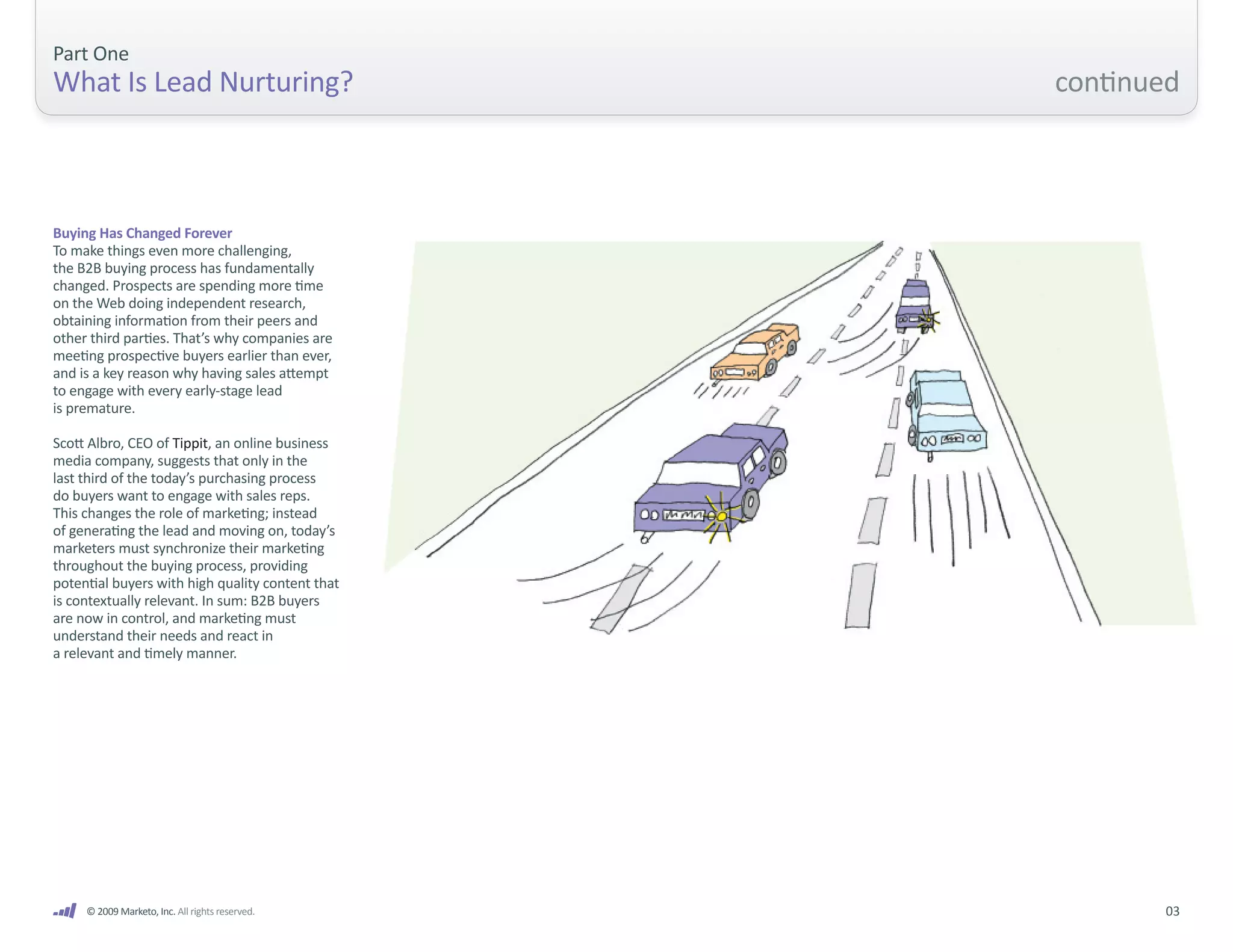 Part One
What Is Lead Nurturing?                           continued



Buying Has Changed Forever
To make things even more challenging,
the B2B buying process has fundamentally
changed. Prospects are spending more time
on the Web doing independent research,
obtaining information from their peers and
other third parties. That’s why companies are
meeting prospective buyers earlier than ever,
and is a key reason why having sales attempt
to engage with every early-stage lead
is premature.

Scott Albro, CEO of Tippit, an online business
media company, suggests that only in the
last third of the today’s purchasing process
do buyers want to engage with sales reps.
This changes the role of marketing; instead
of generating the lead and moving on, today’s
marketers must synchronize their marketing
throughout the buying process, providing
potential buyers with high quality content that
is contextually relevant. In sum: B2B buyers
are now in control, and marketing must
understand their needs and react in
a relevant and timely manner.




     © 2009 Marketo, Inc. All rights reserved.           03
 