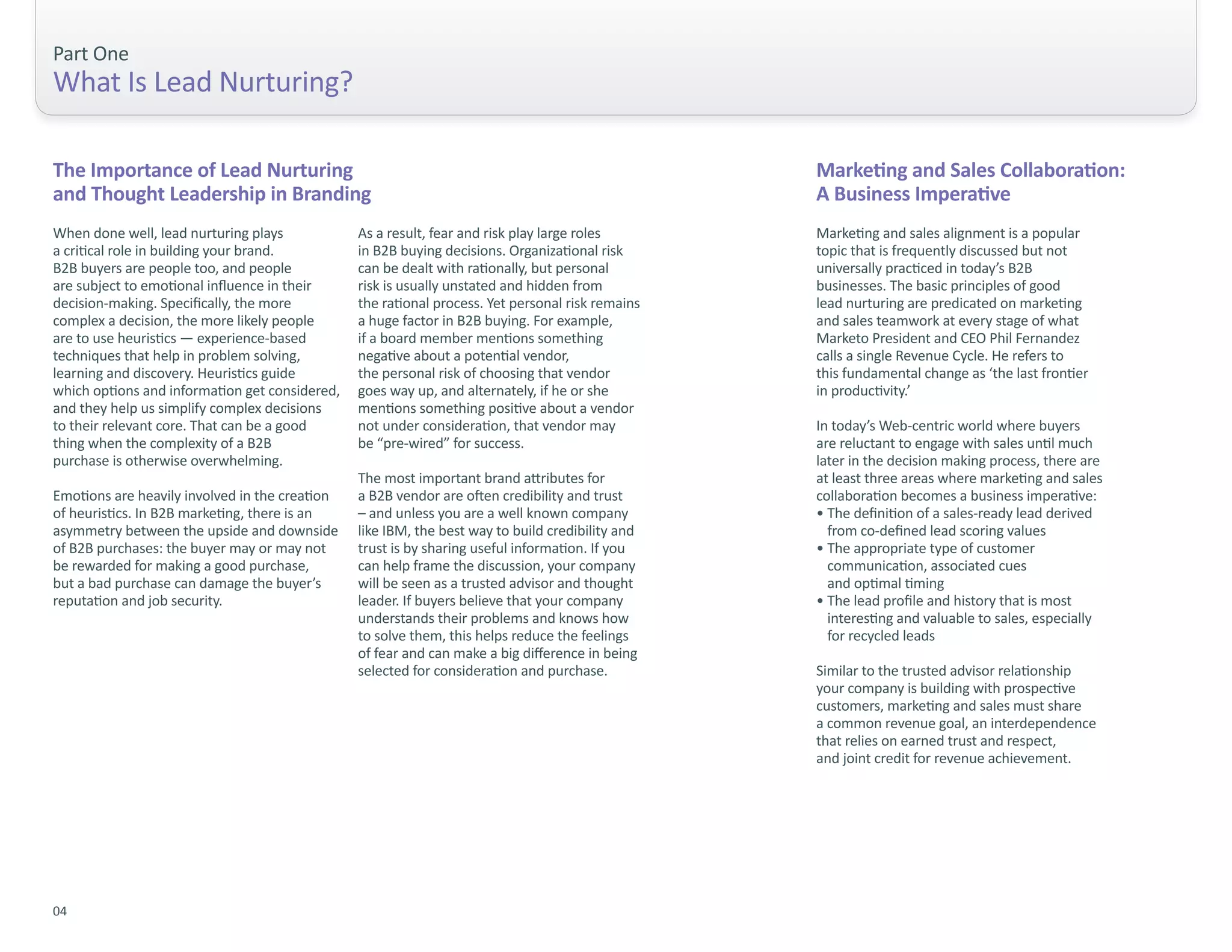 Part One
What Is Lead Nurturing?

The Importance of Lead Nurturing                                                                  Marketing and Sales Collaboration:
and Thought Leadership in Branding                                                                A Business Imperative
When done well, lead nurturing plays            As a result, fear and risk play large roles       Marketing and sales alignment is a popular
a critical role in building your brand.         in B2B buying decisions. Organizational risk      topic that is frequently discussed but not
B2B buyers are people too, and people           can be dealt with rationally, but personal        universally practiced in today’s B2B
are subject to emotional influence in their     risk is usually unstated and hidden from          businesses. The basic principles of good
decision-making. Specifically, the more         the rational process. Yet personal risk remains   lead nurturing are predicated on marketing
complex a decision, the more likely people      a huge factor in B2B buying. For example,         and sales teamwork at every stage of what
are to use heuristics — experience-based        if a board member mentions something              Marketo President and CEO Phil Fernandez
techniques that help in problem solving,        negative about a potential vendor,                calls a single Revenue Cycle. He refers to
learning and discovery. Heuristics guide        the personal risk of choosing that vendor         this fundamental change as ‘the last frontier
which options and information get considered,   goes way up, and alternately, if he or she        in productivity.’
and they help us simplify complex decisions     mentions something positive about a vendor
to their relevant core. That can be a good      not under consideration, that vendor may          In today’s Web-centric world where buyers
thing when the complexity of a B2B              be “pre-wired” for success.                       are reluctant to engage with sales until much
purchase is otherwise overwhelming.                                                               later in the decision making process, there are
                                                The most important brand attributes for           at least three areas where marketing and sales
Emotions are heavily involved in the creation   a B2B vendor are often credibility and trust      collaboration becomes a business imperative:
of heuristics. In B2B marketing, there is an    – and unless you are a well known company         • The definition of a sales-ready lead derived
asymmetry between the upside and downside       like IBM, the best way to build credibility and     from co-defined lead scoring values
of B2B purchases: the buyer may or may not      trust is by sharing useful information. If you    • The appropriate type of customer
be rewarded for making a good purchase,         can help frame the discussion, your company         communication, associated cues
but a bad purchase can damage the buyer’s       will be seen as a trusted advisor and thought       and optimal timing
reputation and job security.                    leader. If buyers believe that your company       • The lead profile and history that is most
                                                understands their problems and knows how            interesting and valuable to sales, especially
                                                to solve them, this helps reduce the feelings       for recycled leads
                                                of fear and can make a big difference in being
                                                selected for consideration and purchase.          Similar to the trusted advisor relationship
                                                                                                  your company is building with prospective
                                                                                                  customers, marketing and sales must share
                                                                                                  a common revenue goal, an interdependence
                                                                                                  that relies on earned trust and respect,
                                                                                                  and joint credit for revenue achievement.




04
 