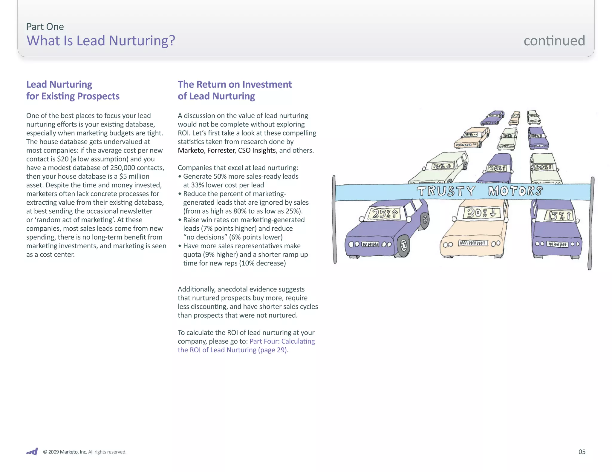 Part One
What Is Lead Nurturing?                                                                             continued

Lead Nurturing                                   The Return on Investment
for Existing Prospects                           of Lead Nurturing
One of the best places to focus your lead        A discussion on the value of lead nurturing
nurturing efforts is your existing database,     would not be complete without exploring
especially when marketing budgets are tight.     ROI. Let’s first take a look at these compelling
The house database gets undervalued at           statistics taken from research done by
most companies: if the average cost per new      Marketo, Forrester, CSO Insights, and others.
contact is $20 (a low assumption) and you
have a modest database of 250,000 contacts,      Companies that excel at lead nurturing:
then your house database is a $5 million         • Generate 50% more sales-ready leads
asset. Despite the time and money invested,        at 33% lower cost per lead
marketers often lack concrete processes for      • Reduce the percent of marketing-
extracting value from their existing database,     generated leads that are ignored by sales
at best sending the occasional newsletter          (from as high as 80% to as low as 25%).
or ‘random act of marketing’. At these           • Raise win rates on marketing-generated
companies, most sales leads come from new          leads (7% points higher) and reduce
spending, there is no long-term benefit from       “no decisions” (6% points lower)
marketing investments, and marketing is seen     • Have more sales representatives make
as a cost center.                                  quota (9% higher) and a shorter ramp up
                                                   time for new reps (10% decrease)


                                                 Additionally, anecdotal evidence suggests
                                                 that nurtured prospects buy more, require
                                                 less discounting, and have shorter sales cycles
                                                 than prospects that were not nurtured.

                                                 To calculate the ROI of lead nurturing at your
                                                 company, please go to: Part Four: Calculating
                                                 the ROI of Lead Nurturing (page 29).




     © 2009 Marketo, Inc. All rights reserved.                                                             05
 