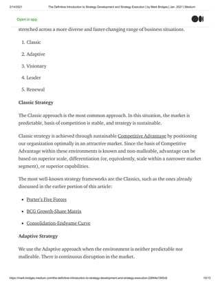 2/14/2021 The Definitive Introduction to Strategy Development and Strategy Execution | by Mark Bridges | Jan, 2021 | Medium
https://mark-bridges.medium.com/the-definitive-introduction-to-strategy-development-and-strategy-execution-2d844e1940c6 10/13
us in selecting the appropriate strategy for the circumstances at hand and execute it
effectively. This model is particularly useful for large organizations that are now
stretched across a more diverse and faster-changing range of business situations.
1. Classic
2. Adaptive
3. Visionary
4. Leader
5. Renewal
Classic Strategy
The Classic approach is the most common approach. In this situation, the market is
predictable, basis of competition is stable, and strategy is sustainable.
Classic strategy is achieved through sustainable Competitive Advantage by positioning
our organization optimally in an attractive market. Since the basis of Competitive
Advantage within these environments is known and non-malleable, advantage can be
based on superior scale, differentiation (or, equivalently, scale within a narrower market
segment), or superior capabilities.
The most well-known strategy frameworks are the Classics, such as the ones already
discussed in the earlier portion of this article:
Porter’s Five Forces
BCG Growth-Share Matrix
Consolidation-Endgame Curve
Adaptive Strategy
We use the Adaptive approach when the environment is neither predictable nor
malleable. There is continuous disruption in the market.
Open in app
 