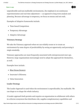 2/14/2021 The Definitive Introduction to Strategy Development and Strategy Execution | by Mark Bridges | Jan, 2021 | Medium
https://mark-bridges.medium.com/the-definitive-introduction-to-strategy-development-and-strategy-execution-2d844e1940c6 11/13
Unlike the Classic approach of sustainable Competitive Advantage, the foundation to the
Adaptive approach to strategy is the notion of serial temporary advantage. Within
unpredictable and non-malleable environments, the emphasis is on continuous
experimentation and real-time adjustment — as opposed to long-term analysis and
planning. Because advantage is temporary, we focus on means and not ends.
Examples of Adaptive frameworks include:
Time-based Competition
Temporary Advantage
Adaptive Advantage
Visionary Strategy
We take the Visionary approach when we can reliably create or re-create an
environment by some degree of predictability by seeing an opportunity and pursuing it
single-mindedly.
Visionary approaches are most frequently associated with entrepreneurial start-ups.
However, large organizations increasingly need to adopt this approach for themselves,
as well.
Examples here include:
Blue Ocean Strategy
Innovator’s Dilemma
Value Innovation
Leader Strategy
The Leader Approach is used when the environment is unpredictable, but malleable. We
can shape or re-shape the whole industry.
A Leader approach both permits and requires an organization to collaborate with others
in a diverse ecosystem that distributes risk, supplies complementary capabilities and
Open in app
 