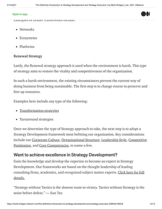 2/14/2021 The Definitive Introduction to Strategy Development and Strategy Execution | by Mark Bridges | Jan, 2021 | Medium
https://mark-bridges.medium.com/the-definitive-introduction-to-strategy-development-and-strategy-execution-2d844e1940c6 12/13
resources, and builds the market quickly through strength in numbers.
Examples of Leader frameworks include:
Networks
Ecosystems
Platforms
Renewal Strategy
Lastly, the Renewal strategy approach is used when the environment is harsh. This type
of strategy aims to restore the vitality and competitiveness of the organization.
In such a harsh environment, the existing circumstances prevent the current way of
doing business from being sustainable. The first step is to change course to preserve and
free up resources.
Examples here include any type of the following:
Transformation strategies
Turnaround strategies
Once we determine the type of Strategy approach to take, the next step is to adopt a
Strategy Development framework most befitting our organization. Key considerations
include our Corporate Culture, Organizational Structure, Leadership Style, Competitive
Positioning, and Core Competencies, to name a few.
Want to achieve excellence in Strategy Development?
Gain the knowledge and develop the expertise to become an expert in Strategy
Development. Our frameworks are based on the thought leadership of leading
consulting firms, academics, and recognized subject matter experts. Click here for full
details.
“Strategy without Tactics is the slowest route to victory. Tactics without Strategy is the
noise before defeat.” — Sun Tzu
Open in app
 
