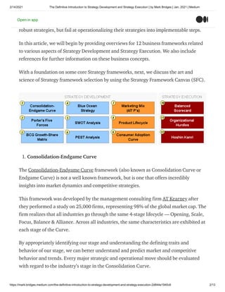 2/14/2021 The Definitive Introduction to Strategy Development and Strategy Execution | by Mark Bridges | Jan, 2021 | Medium
https://mark-bridges.medium.com/the-definitive-introduction-to-strategy-development-and-strategy-execution-2d844e1940c6 2/13
A successful business requires both a well developed strategy and the ability to execute
on that strategy. Strategy without execution is merely theory. Many companies develop
robust strategies, but fail at operationalizing their strategies into implementable steps.
In this article, we will begin by providing overviews for 12 business frameworks related
to various aspects of Strategy Development and Strategy Execution. We also include
references for further information on these business concepts.
With a foundation on some core Strategy frameworks, next, we discuss the art and
science of Strategy framework selection by using the Strategy Framework Canvas (SFC).
1. Consolidation-Endgame Curve
The Consolidation-Endgame Curve framework (also known as Consolidation Curve or
Endgame Curve) is not a well known framework, but is one that offers incredibly
insights into market dynamics and competitive strategies.
This framework was developed by the management consulting firm AT Kearney after
they performed a study on 25,000 firms, representing 98% of the global market cap. The
firm realizes that all industries go through the same 4-stage lifecycle — Opening, Scale,
Focus, Balance & Alliance. Across all industries, the same characteristics are exhibited at
each stage of the Curve.
By appropriately identifying our stage and understanding the defining traits and
behavior of our stage, we can better understand and predict market and competitive
behavior and trends. Every major strategic and operational move should be evaluated
with regard to the industry’s stage in the Consolidation Curve.
Open in app
 