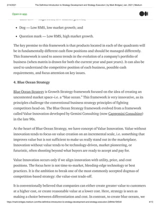 2/14/2021 The Definitive Introduction to Strategy Development and Strategy Execution | by Mark Bridges | Jan, 2021 | Medium
https://mark-bridges.medium.com/the-definitive-introduction-to-strategy-development-and-strategy-execution-2d844e1940c6 4/13
Star — high RMS, high market growth;
Cash cow — High RMS, low market growth;
Dog — Low RMS, low market growth; and
Question mark — Low RMS, high market growth.
The key premise to this framework is that products located in each of the quadrants will
be in fundamentally different cash flow positions and should be managed differently.
This framework is used to assess trends in the evolution of a company’s portfolio of
business (when matrix is drawn for both the current year and past years). It can also be
used to understand the competitive position of each business, possible cash
requirements, and focus attention on key issues.
4. Blue Ocean Strategy
Blue Ocean Strategy is Growth Strategy framework focused on the idea of creating an
uncontested market space–i.e. a “blue ocean.” This framework is very innovative, as its
principles challenge the conventional business strategy principles of fighting
competitors head-on. The Blue Ocean Strategy framework evolved from a framework
called Value Innovation developed by Gemini Consulting (now Capgemini Consulting)
in the late 90s.
At the heart of Blue Ocean Strategy, we have concept of Value Innovation. Value without
innovation tends to focus on value creation on an incremental scale, i.e. something that
improves value but is not sufficient to make us really stand out in the marketplace.
Innovation without value tends to be technology-driven, market pioneering, or
futuristic, often shooting beyond what buyers are ready to accept and pay for.
Value Innovation occurs only if we align innovation with utility, price, and cost
positions. The focus here is not time-to-market, bleeding-edge technology or best
practices. It is the ambition to break one of the most commonly accepted dogmas of
competition-based strategy: the value-cost trade-off.
It is conventionally believed that companies can either create greater value to customers
at a higher cost, or create reasonable value at a lower cost. Here, strategy is seen as
making a choice between differentiation and cost. In contrast, to create blue oceans, we
Open in app
 